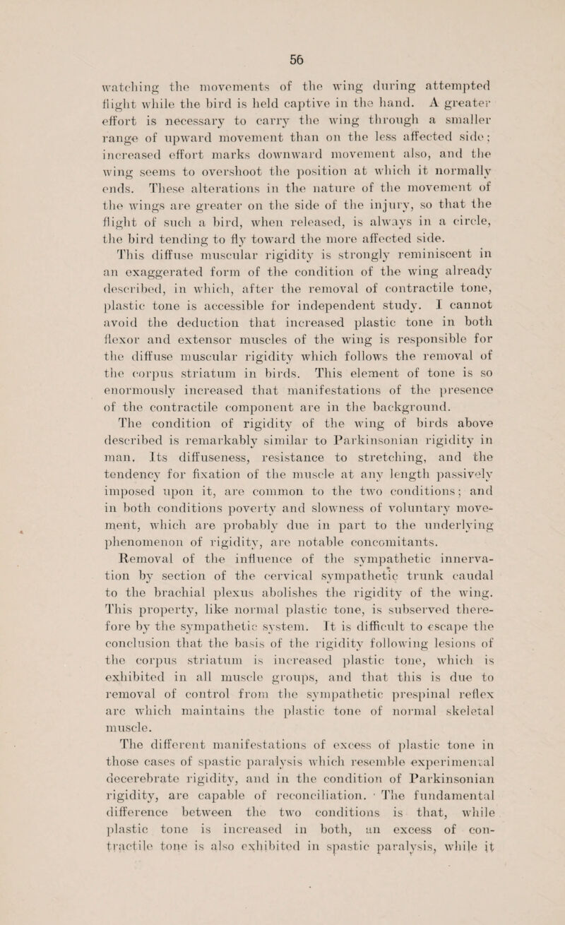 watching the movements of the wing during attempted flight while the bird is held captive in the hand. A greater effort is necessary to carry the wing through a smaller range of upward movement than on the less affected side; increased effort marks downward movement also, and the wing seems to overshoot the position at which it normally ends. These alterations in the nature of the movement of the wings are greater on the side of the injury, so that the flight of such a bird, when released, is always in a circle, the bird tending to fly toward the more affected side. This diffuse muscular rigidity is strongly reminiscent in an exaggerated form of the condition of the wing already described, in which, after the removal of contractile tone, plastic tone is accessible for independent study. I cannot avoid the deduction that increased plastic tone in both flexor and extensor muscles of the wing is responsible for the diffuse muscular rigidity which follows the removal of the corpus striatum in birds. This element of tone is so enormously increased that manifestations of the presence of the contractile component are in the background. The condition of rigidity of the wing of birds above described is remarkably similar to Parkinsonian rigidity in man. Its diffuseness, resistance to stretching, and the tendency for fixation of the muscle at any length passively imposed upon it, are common to the two conditions; and in both conditions poverty and slowness of voluntary move¬ ment, which are probably due in part to the underlying phenomenon of rigidity, are notable concomitants. Removal of the influence of the sympathetic innerva- tion by section of the cervical sympathetic trunk caudal to the brachial plexus abolishes the rigidity of the wing. This property, like normal plastic tone, is subserved there¬ fore by the sympathetic system. It is difficult to escape the conclusion that the basis of the rigidity following lesions of the corpus striatum is increased plastic tone, which is exhibited in all muscle groups, and that this is due to removal of control from the sympathetic prespinal reflex arc which maintains the plastic tone of normal skeletal muscle. The different manifestations of excess of plastic tone in those cases of spastic paralysis which resemble experimental decerebrate rigidity, and in the condition of Parkinsonian rigidity, are capable of reconciliation. • The fundamental difference between the two conditions is that, while plastic tone is increased in both, an excess of con¬ tractile tone is also exhibited in spastic paralysis, while it
