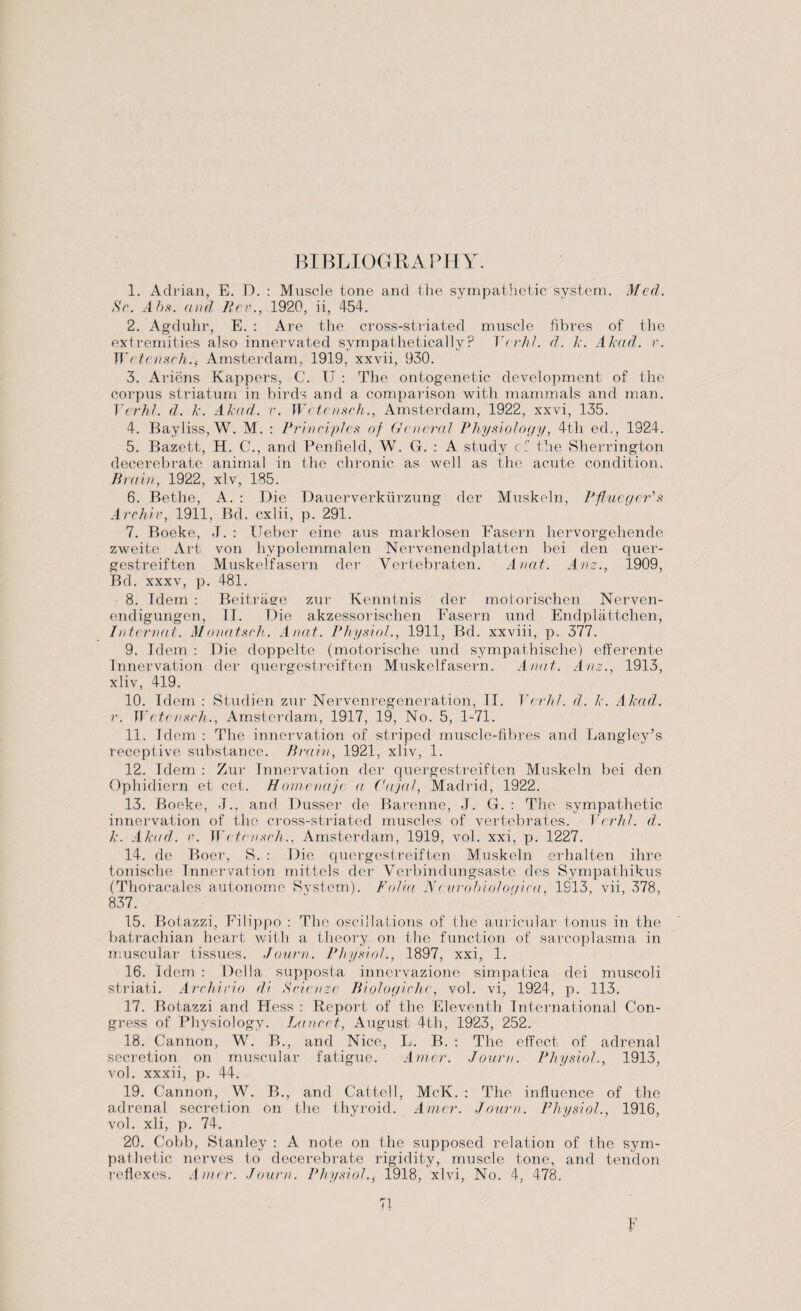 BIBLIOGRAPHY. 1. Adrian, E. D. : Muscle tone and the sympathetic system. Med. Sr. Ahs. and Err., 1920, ii, 454. 2. Agduhr, E. : Are the cross-striated muscle fibres of the extremities also innervated sympathetically? Vcrhl. d. k. Akad. v. W ctcnsch.,- Amsterdam, 1919, xxvii, 930. 3. Ariens Kappers, C. U : The ontogenetic development of the corpus striatum in birds and a comparison with mammals and man. E(rhl. d. k. Akad. r. W ctcnsch., Amsterdam, 1922, xxvi, 135. 4. Bayliss,W. M. : Principles of General Physiology, 4th ed., 1924. 5. Bazett, H. C., and Penfield, W. G. : A study cf the Sherrington decerebrate animal in the chronic as well as the acute condition. Brain, 1922, xlv, 185. 6. Bethe, A. : Die Dauerverkiirzung der Muskeln, Pftucgcr’s Archir, 1911, Bd. cxlii, p. 291. 7. Boeke, J. : Ueber eine aus marklosen Fasern hervorgehende zweite Art von hypolemmalen Nervenendplatten bei den quer- gestreiften Muskelfasern der Vertebraten. Anat. Anz., 1909, Bd. xxxv, p. 481. 8. Idem : Beitrage zur Kenntnis der motorischen Nerven- endigungen, TT. Die akzessorischen Fasern und Endplattchen, Intermit. Monatsch. Anat. Physiol., 1911, Bd. xxviii, p. 377. 9. Idem : Die doppelte (motorische und sympatliische) efferente Innervation der quergestreiften Muskelfasern. Anat. Anz., 1913, xliv, 419. 10. Idem : Studien zur N erven regeneration, II. Vcrhl. d. k. Akad. r. W ctcnsch., Amsterdam, 1917, 19, No. 5, 1-71. 11. Idem : The innervation of striped muscle-fibres and Langley’s receptive substance. Brain, 1921, xliv, 1. 12. Idem : Zur Innervation der quergestreiften Muskeln bei den Ophidiern et cet. Homenajc a Cajal, Madrid, 1922. 13. Boeke, J., and Dusser de Barenne, J. G. : The sympathetic innervation of the cross-striated muscles of vertebrates. Verhl. d. k. Akad. r. W( fensch., Amsterdam, 1919, vol. xxi, p. 1227. 14. de Boer, S. : Die quergestreiften Muskeln erhalten ilire tonische Innervation mittels der Verbindungsaste des Sympathikus (Thoracales autonomc System). Folia Nrvrohiologica, 1S13, vii, 378, 837. 15. Botazzi, Filippo : The oscillations of the auricular tonus in the batrachian heart with a theory on the function of sarcoplasma in muscular tissues. .Town. Physiol., 1897, xxi, 1. 16. Idem : Della supposta innervazione simpatica dei muscoli striati. Archirio di Scienze Biologichc, vol. vi, 1924, p. 113. 17. Botazzi and Fless : Report of the Eleventh International Con¬ gress of Physiology. Lancet, August 4tli, 1923, 252. 18. Cannon, W. B., and Nice, L. B. : The effect of adrenal secretion on muscular fatigue. Amer. Jour a. Physiol., 1913, vol. xxxii, p. 44. 19. Cannon, W. B., and Cattell, McK. : The influence of the adrenal secretion on the thyroid. Amer. J our n. Physiol., 1916, vol. xli, p. 74. 20. Cobb, Stanley : A note on the supposed relation of the sym¬ pathetic nerves to decerebrate rigidity, muscle tone, and tendon reflexes. Amir. .Town. Physiol., 1918, xlvi, No. 4, 478. 71