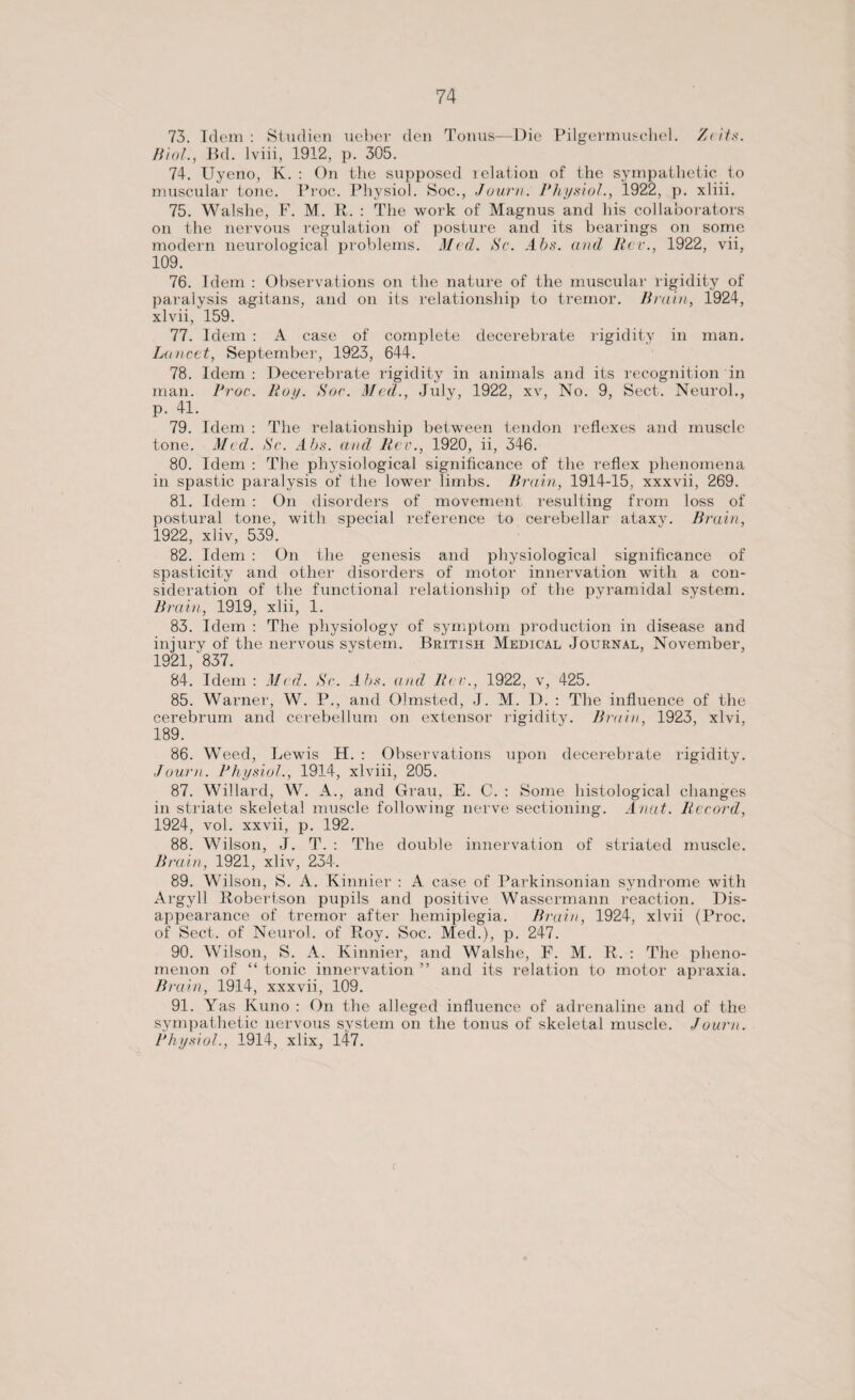 73. Idem: Studien nebei' den Tonus—Die Pilgermuschel. /(its. Biol., Bd. lviii, 1912, p. 305. 74. Uyeno, K. : On the supposed ielation of the sympathetic to muscular tone. Proc. Physiol. Soc., Journ. Physiol., 1922, p. xliii. 75. Walshe, F. M. R. : The work of Magnus and his collaborators on the nervous regulation of posture and its bearings on some modern neurological problems. Med. Sc. Abs. and Rev., 1922, vii, 109. 76. Idem : Observations on the nature of the muscular rigidity of paralysis agitans, and on its relationship to tremor. Brain, 1924, xlvii, 159. 77. Idem : A case of complete decerebrate rigidity in man. Lancet, September, 1923, 644. 78. Idem: Decerebrate rigidity in animals and its recognition in man. Proc. Roy. Soc. Med., July, 1922, xv, No. 9, Sect. Neurol., p. 41. 79. Idem : The relationship between tendon reflexes and muscle tone. Med. Sc. Abs. and Rev., 1920, ii, 346. 80. Idem : The physiological significance of the reflex phenomena in spastic paralysis of the lower limbs. Brain, 1914-15, xxxvii, 269. 81. Idem : On disorders of movement resulting from loss of postural tone, with special reference to cerebellar ataxy. Brain, 1922, xliv, 539. 82. Idem : On the genesis and physiological significance of spasticity and other disorders of motor innervation with a con¬ sideration of the functional relationship of the pyramidal system. Brain, 1919, xlii, 1. 83. Idem : The physiology of symptom production in disease and iniury of the nervous system. British Medical Journal, November, 1921/837. 84. Idem : Med. Sc. Abs. and Rer., 1922, v, 425. 85. Warner, W. P., and Olmsted, J. M. D. : The influence of the cerebrum and cerebellum on extensor rigidity. Brain, 1923, xlvi, 189. 86. Weed, Lewis H. : Observations upon decerebrate rigidity. Journ. Physiol., 1914, xlviii, 205. 87. Willard, W. A., and Grau, E. C. : Some histological changes in striate skeletal muscle following nerve sectioning. Anat. Record, 1924, vol. xxvii, p. 192. 88. Wilson, J. T. : The double innervation of striated muscle. Brain, 1921, xliv, 234. 89. Wilson, S. A. Kinnier : A case of Parkinsonian syndrome with Argyll Robertson pupils and positive Wassermann reaction. Dis¬ appearance of tremor after hemiplegia. Brain, 1924, xlvii (Proc. of Sect, of Neurol, of Roy. Soc. Med.), p. 247. 90. Wilson, S. A. Kinnier, and Walshe, F. M. R. : The pheno¬ menon of “ tonic innervation ” and its relation to motor apraxia. Brain, 1914, xxxvii, 109. 91. Yas Kuno : On the alleged influence of adrenaline and of the sympathetic nervous svstem on the tonus of skeletal muscle. Journ. Physiol., 1914, xlix, 147.