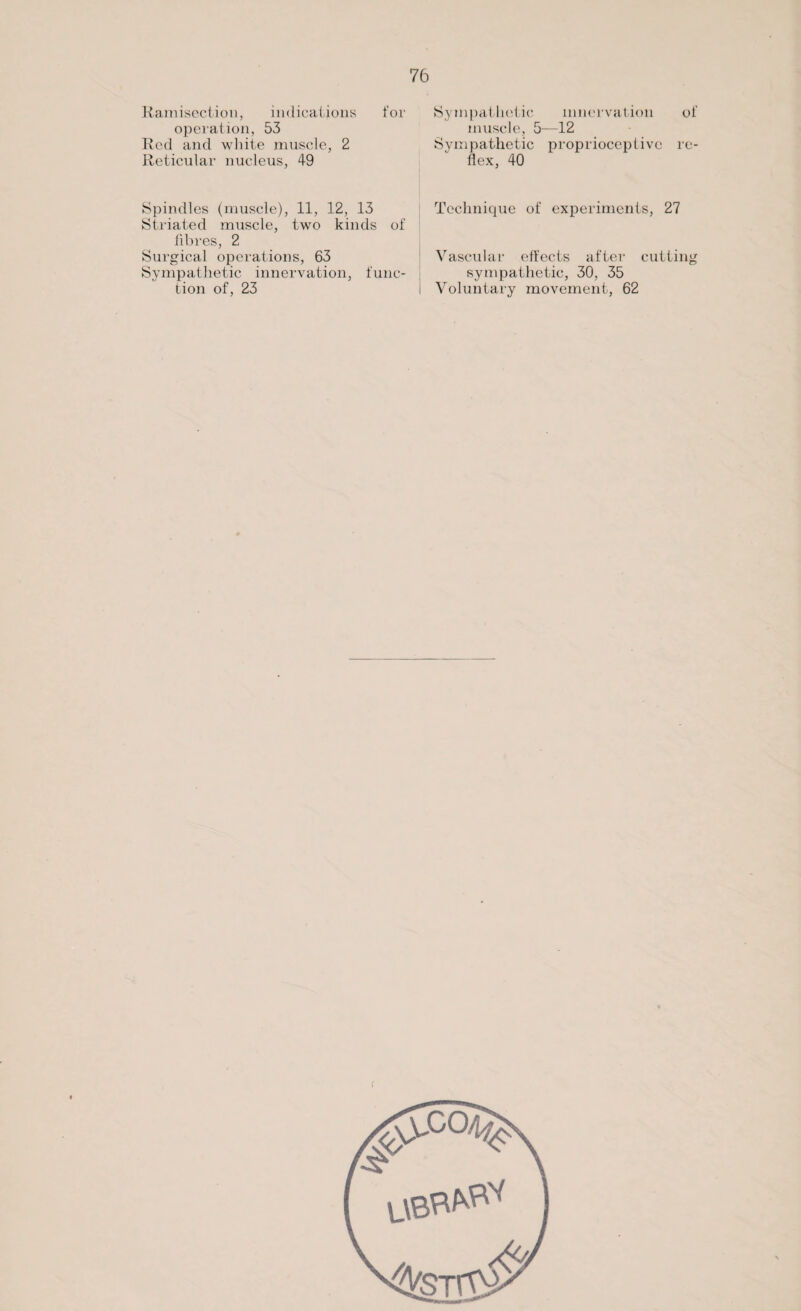 Ramisection, indications for operation, 53 Red and white muscle, 2 Reticular nucleus, 49 Spindles (muscle), 11, 12, 13 Striated muscle, two kinds of fibres, 2 Surgical operations, 63 Sympathetic innervation, func¬ tion of, 23 Sympathetic innervation of muscle, 5—12 Sympathetic proprioceptive re¬ flex, 40 Technique of experiments, 27 Vascular effects after cutting sympathetic, 30, 35 Voluntary movement, 62
