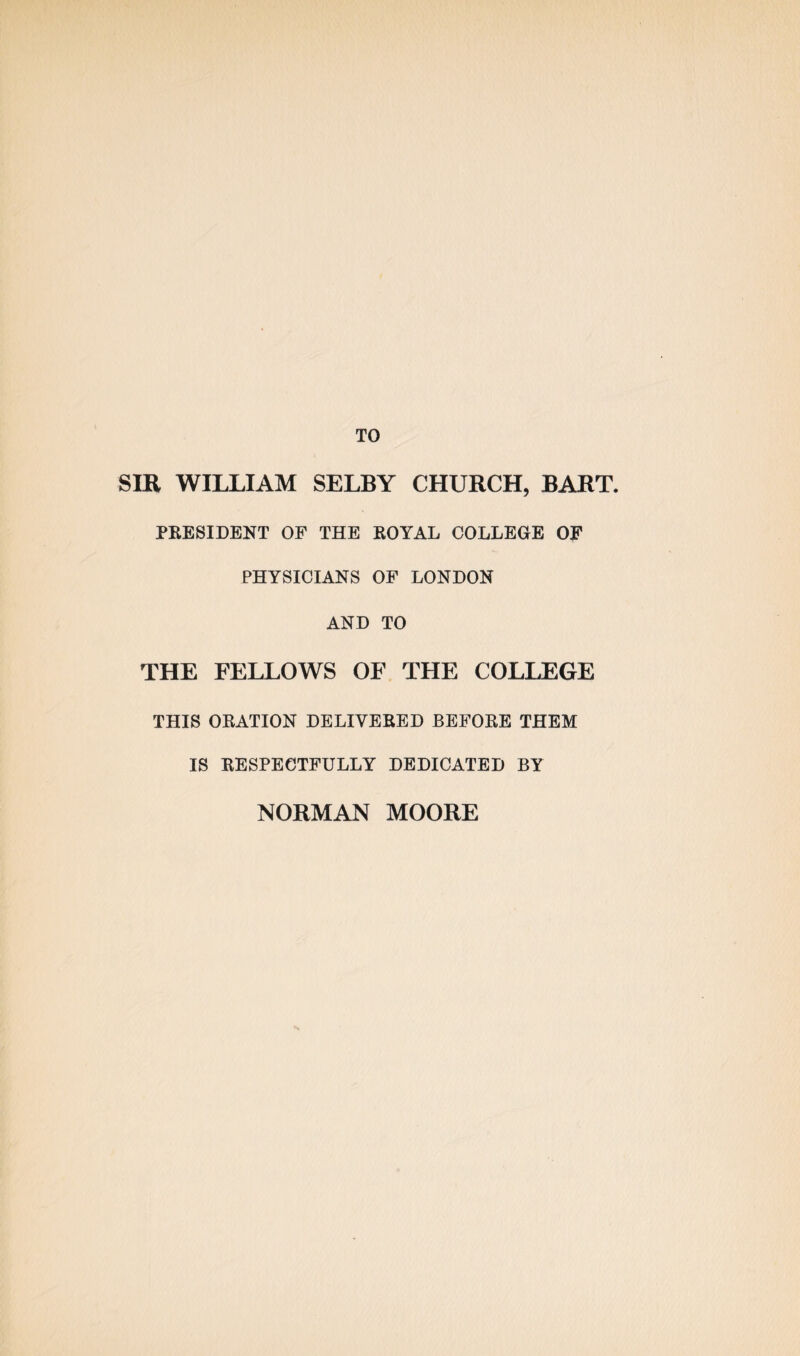 TO SIR WILLIAM SELBY CHURCH, BART. PRESIDENT OF THE ROYAL COLLEGE OF PHYSICIANS OF LONDON AND TO THE FELLOWS OF THE COLLEGE THIS ORATION DELIVERED BEFORE THEM IS RESPECTFULLY DEDICATED BY NORMAN MOORE