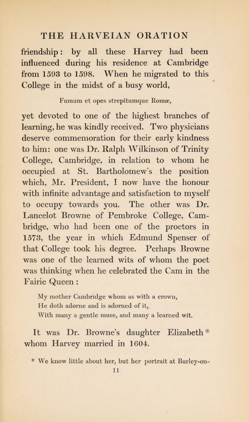 friendship: by all these Harvey had been influenced during his residence at Cambridge from 1593 to 1598. When he migrated to this College in the midst of a busy world, Fumum et opes strepitumque Romae, yet devoted to one of the highest branches of learning, he was kindly received. Two physicians deserve commemoration for their early kindness to him: one was Dr. Ralph Wilkinson of Trinity College, Cambridge, in relation to whom he occupied at St. Bartholomew’s the position which, Mr. President, I now have the honour with infinite advantage and satisfaction to myself to occupy towards you. The other was Dr. Lancelot Browne of Pembroke College, Cam¬ bridge, who had been one of the proctors in 1573, the year in which Edmund Spenser of that College took his degree. Perhaps Browne was one of the learned wits of whom the poet was thinking when he celebrated the Cam in the Fairie Queen : My mother Cambridge whom as with a crown. He doth adorne and is adorned of it, With many a gentle muse, and many a learned wit. it was Dr. Browne’s daughter Elizabeth# whom Harvey married in 1604. * We know little about her, but her portrait at Burley-on-