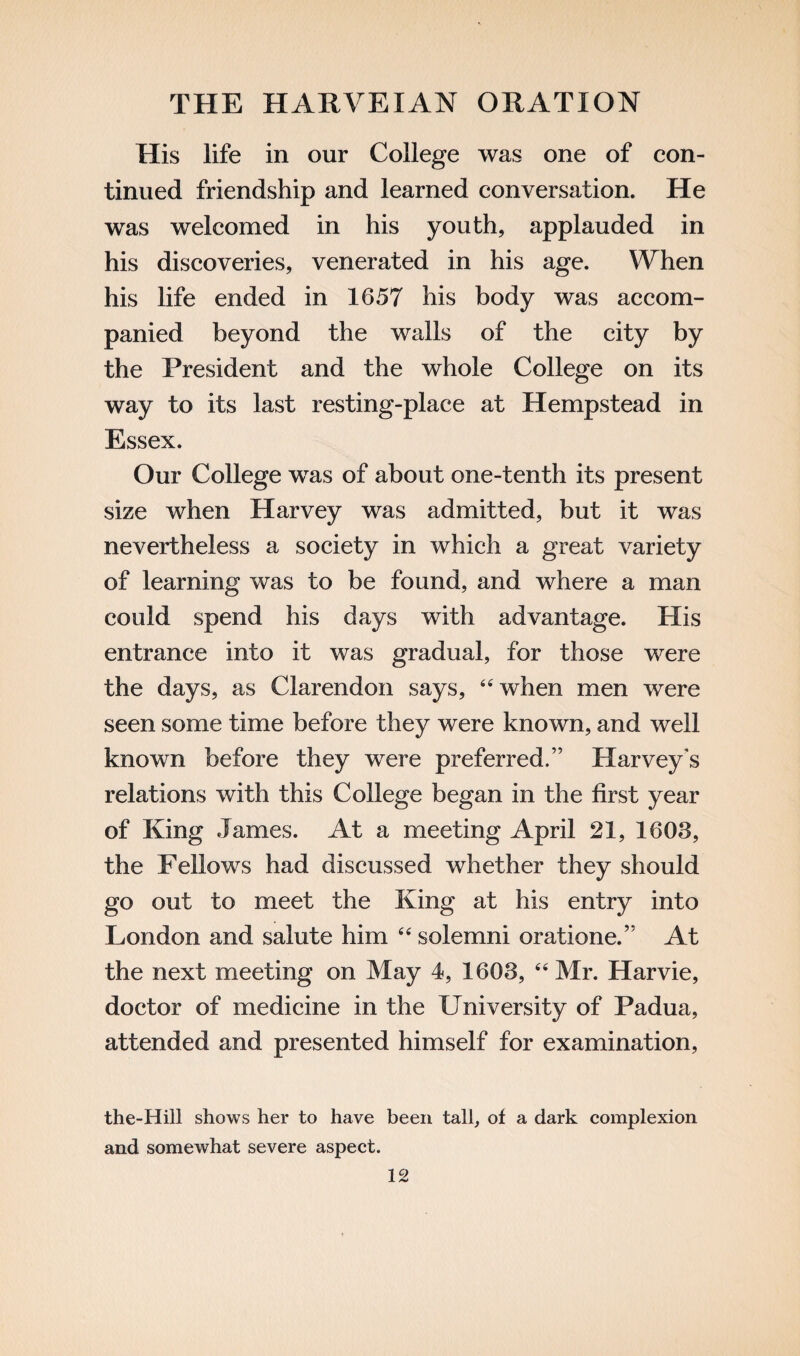 His life in our College was one of con¬ tinued friendship and learned conversation. He was welcomed in his youth, applauded in his discoveries, venerated in his age. When his life ended in 1657 his body was accom¬ panied beyond the walls of the city by the President and the whole College on its way to its last resting-place at Hempstead in Essex. Our College was of about one-tenth its present size when Harvey was admitted, but it was nevertheless a society in which a great variety of learning was to be found, and where a man could spend his days with advantage. His entrance into it was gradual, for those were the days, as Clarendon says, “when men were seen some time before they were known, and well known before they were preferred.” Harvey's relations with this College began in the first year of King James. At a meeting April 21, 1608, the Fellows had discussed whether they should go out to meet the King at his entry into London and salute him “solemni oratione.” At the next meeting on May 4, 1608, “ Mr. Harvie, doctor of medicine in the University of Padua, attended and presented himself for examination, the-Hill shows her to have been tall, of a dark complexion and somewhat severe aspect.