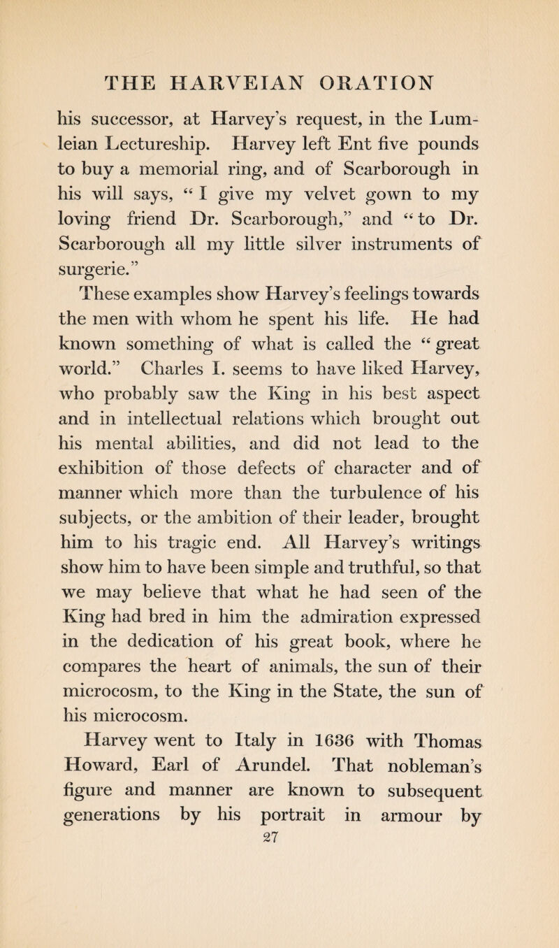 his successor, at Harvey’s request, in the Lum- leian Lectureship. Harvey left Ent five pounds to buy a memorial ring, and of Scarborough in his will says, 4 41 give my velvet gown to my loving friend Dr. Scarborough,” and 44 to Dr. Scarborough all my little silver instruments of surgerie.” These examples show Harvey’s feelings towards the men with whom he spent his life. He had known something of what is called the 44 great world.” Charles I. seems to have liked Harvey, who probably saw the King in his best aspect and in intellectual relations which brought out his mental abilities, and did not lead to the exhibition of those defects of character and of manner which more than the turbulence of his subjects, or the ambition of their leader, brought him to his tragic end. All Harvey’s writings show him to have been simple and truthful, so that we may believe that what he had seen of the King had bred in him the admiration expressed in the dedication of his great book, where he compares the heart of animals, the sun of their microcosm, to the King in the State, the sun of his microcosm. Harvey went to Italy in 1636 with Thomas Howard, Earl of Arundel. That nobleman’s figure and manner are known to subsequent generations by his portrait in armour by