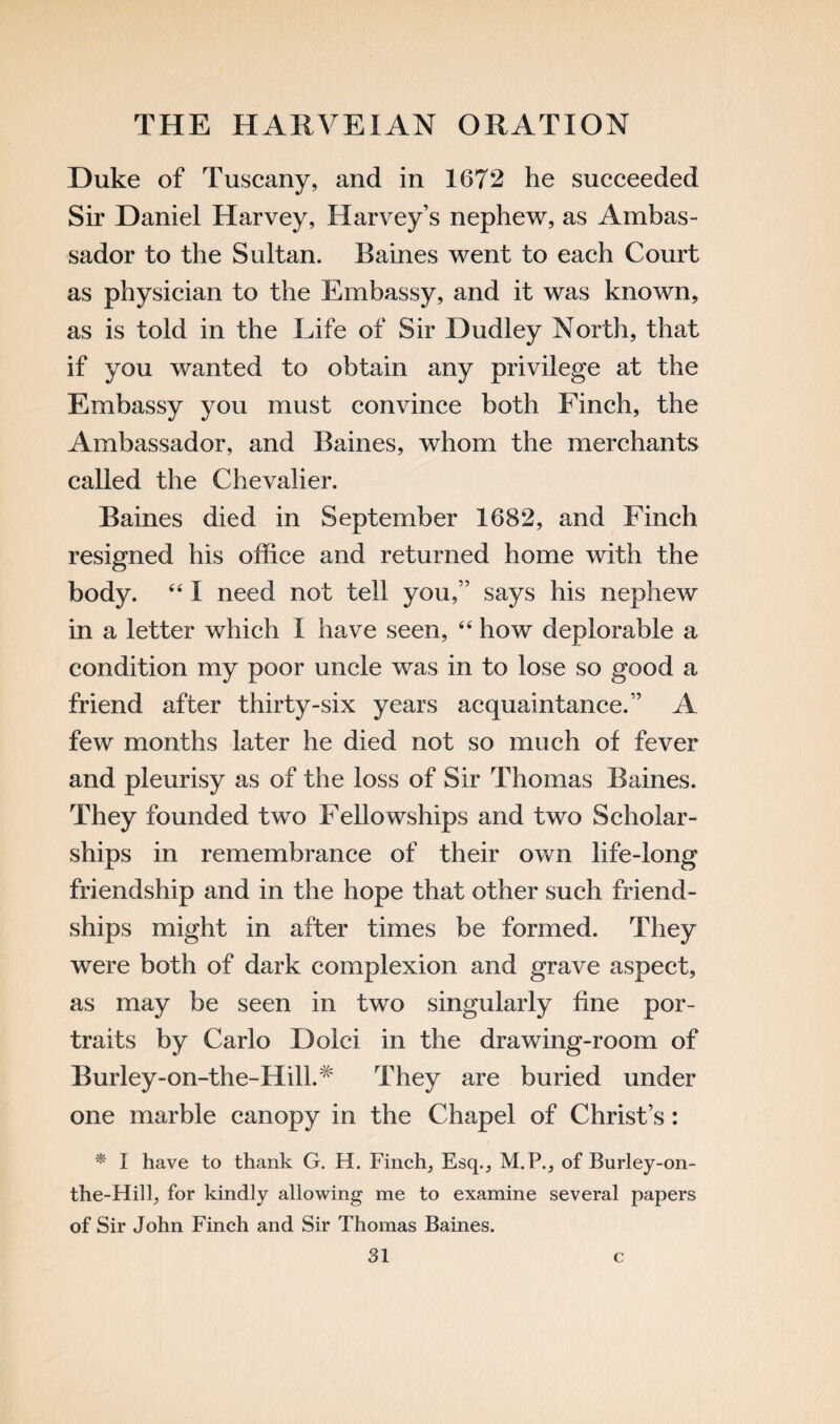 Duke of Tuscany, and in 1672 he succeeded Sir Daniel Harvey, Harvey’s nephew, as Ambas¬ sador to the Sultan. Baines went to each Court as physician to the Embassy, and it was known, as is told in the Life of Sir Dudley North, that if you wanted to obtain any privilege at the Embassy you must convince both Finch, the Ambassador, and Baines, whom the merchants called the Chevalier. Baines died in September 1682, and Finch resigned his office and returned home with the body. 44 I need not tell you,” says his nephew in a letter which I have seen, 44 how deplorable a condition my poor uncle was in to lose so good a friend after thirty-six years acquaintance.” A few months later he died not so much of fever and pleurisy as of the loss of Sir Thomas Baines. They founded two Fellowships and two Scholar¬ ships in remembrance of their own life-long friendship and in the hope that other such friend¬ ships might in after times be formed. They were both of dark complexion and grave aspect, as may be seen in two singularly fine por¬ traits by Carlo Dolci in the drawing-room of Burley-on-the-Hill.# They are buried under one marble canopy in the Chapel of Christ’s: * I have to thank G. H. Finch, Esq., M.P., of Burley-on- the-Hill, for kindly allowing me to examine several papers of Sir John Finch and Sir Thomas Baines.