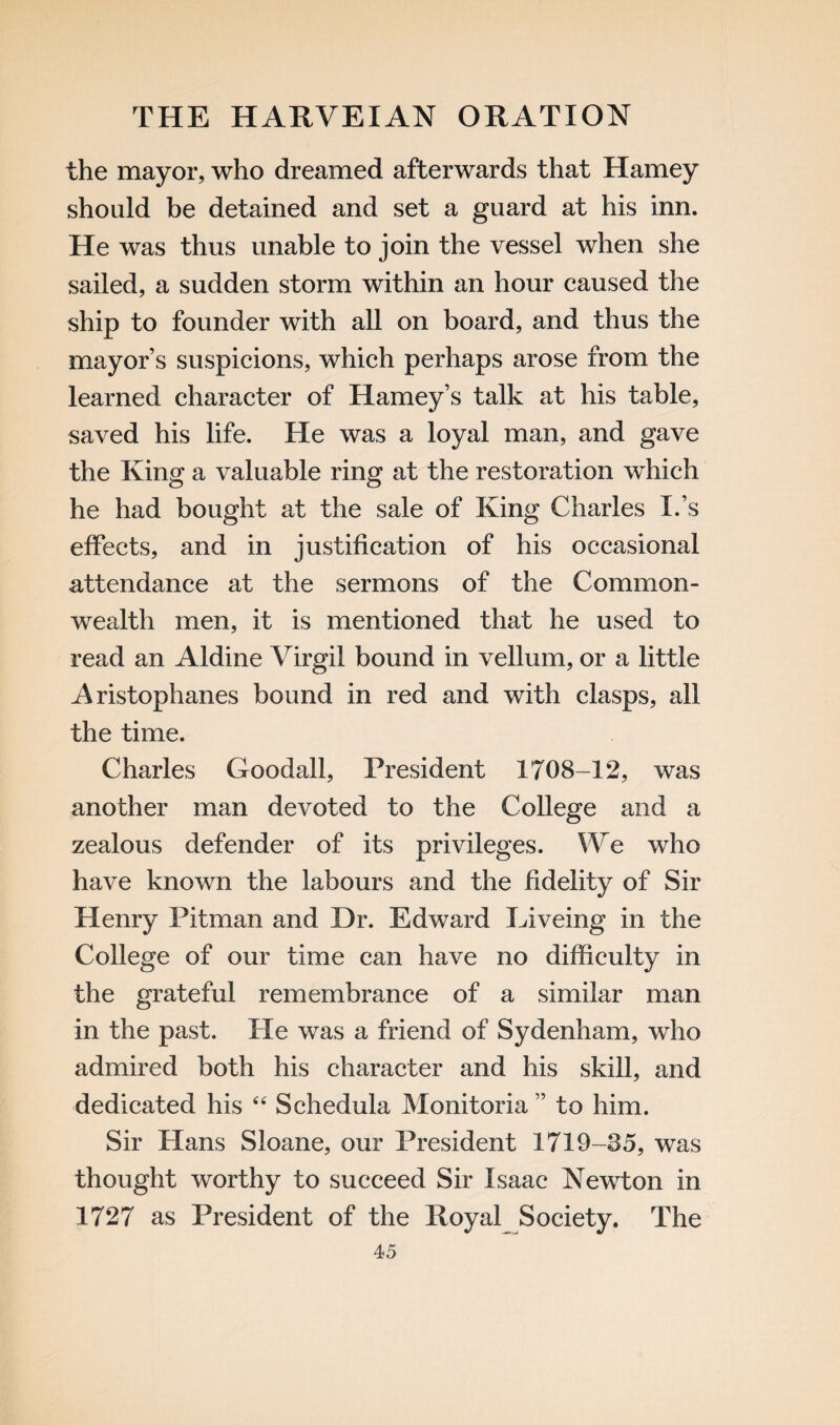 the mayor, who dreamed afterwards that Harney should be detained and set a guard at his inn. He was thus unable to join the vessel when she sailed, a sudden storm within an hour caused the ship to founder with all on board, and thus the mayors suspicions, which perhaps arose from the learned character of Harney’s talk at his table, saved his life. He was a loyal man, and gave the King a valuable ring at the restoration which he had bought at the sale of King Charles I.’s effects, and in justification of his occasional attendance at the sermons of the Common¬ wealth men, it is mentioned that he used to read an Aldine Virgil bound in vellum, or a little Aristophanes bound in red and with clasps, all the time. Charles Goodall, President 1708-12, was another man devoted to the College and a zealous defender of its privileges. We who have known the labours and the fidelity of Sir Henry Pitman and Dr. Edward Eiveing in the College of our time can have no difficulty in the grateful remembrance of a similar man in the past. He was a friend of Sydenham, who admired both his character and his skill, and dedicated his 44 Schedula Monitoria ” to him. Sir Hans Sloane, our President 1719-85, was thought worthy to succeed Sir Isaac Newton in 1727 as President of the Royal Society. The