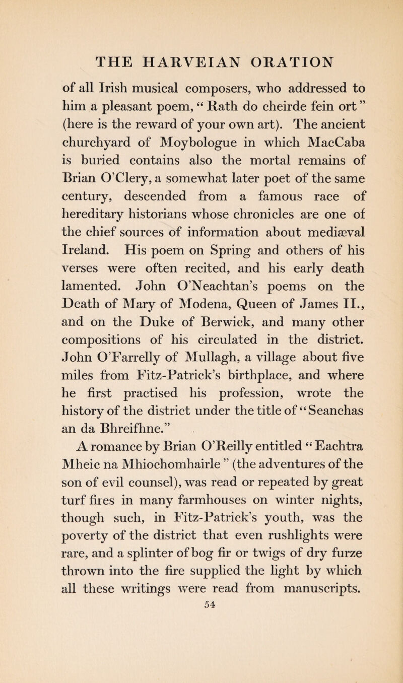 of all Irish musical composers, who addressed to him a pleasant poem,44 Rath do cheirde fein ort ” (here is the reward of your own art). The ancient churchyard of Moybologue in which MacCaba is buried contains also the mortal remains of Brian O’Clery, a somewhat later poet of the same century, descended from a famous race of hereditary historians whose chronicles are one of the chief sources of information about mediaeval Ireland. His poem on Spring and others of his verses were often recited, and his early death lamented. John O’Neachtan’s poems on the Heath of Mary of Modena, Queen of James II., and on the Duke of Berwick, and many other compositions of his circulated in the district. John O’Farrelly of Mullagh, a village about five miles from Fitz-Patrick’s birthplace, and where he first practised his profession, wrote the history of the district under the title of 64Seanchas an da Bhreifhne.” A romance by Brian O’Reilly entitled 44 Eachtra Mheic na Mhiochomhairle ” (the adventures of the son of evil counsel), was read or repeated by great turf fires in many farmhouses on winter nights, though such, in Fitz-Patrick’s youth, was the poverty of the district that even rushlights were rare, and a splinter of bog fir or twigs of dry furze thrown into the fire supplied the light by which all these writings were read from manuscripts.