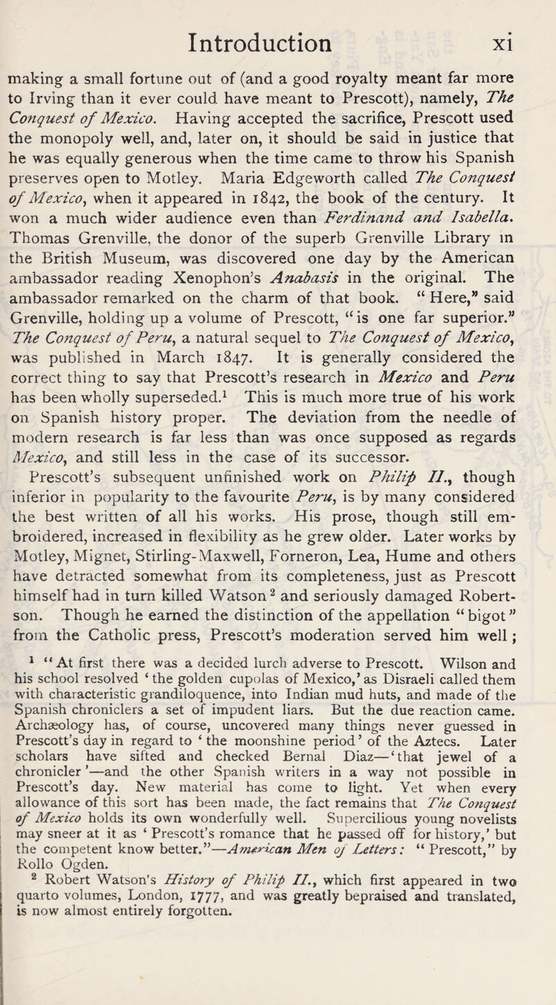 making a small fortune out of (and a good royalty meant far more to Irving than it ever could have meant to Prescott), namely, The Conquest of Mexico. Having accepted the sacrifice, Prescott used the monopoly well, and, later on, it should be said in justice that he was equally generous when the time came to throw his Spanish preserves open to Motley. Maria Edgeworth called The Conquest of Mexico, when it appeared in 1842, the book of the century. It won a much wider audience even than Ferdinand and Isabella. Thomas Grenville, the donor of the superb Grenville Library in the British Museum, was discovered one day by the American ambassador reading Xenophon’s Anabasis in the original. The ambassador remarked on the charm of that book. “ Here,” said Grenville, holding up a volume of Prescott, “is one far superior.” The Conquest of Peru, a natural sequel to The Conquest of Mexico, was published in March 1847. It is generally considered the correct thing to say that Prescott’s research in Mexico and Peru has been wholly superseded.1 This is much more true of his work on Spanish history proper. The deviation from the needle of modern research is far less than was once supposed as regards Mexico, and still less in the case of its successor. Prescott’s subsequent unfinished work on Philip //., though inferior in popularity to the favourite Peru, is by many considered the best written of all his works. His prose, though still em¬ broidered, increased in flexibility as he grew older. Later works by Motley, Mignet, Stirling-Maxwell, Forneron, Lea, Hume and others have detracted somewhat from its completeness, just as Prescott himself had in turn killed Watson2 and seriously damaged Robert¬ son. Though he earned the distinction of the appellation “ bigot ” from the Catholic press, Prescott’s moderation served him well; 1 “At first there was a decided lurch adverse to Prescott. Wilson and his school resolved ‘the golden cupolas of Mexico,’as Disraeli called them with characteristic grandiloquence, into Indian mud huts, and made of the Spanish chroniclers a set of impudent liars. But the due reaction came. Archaeology has, of course, uncovered many things never guessed in Prescott’s day in regard to ‘ the moonshine period ’ of the Aztecs. Later scholars have sifted and checked Bernal Diaz—‘that jewel of a chronicler ’—and the other .Spanish writers in a way not possible in Prescott’s day. New material has come to light. Yet when every allowance of this sort has been made, the fact remains that The Conquest of Mexico holds its own wonderfully well. Supercilious young novelists may sneer at it as ‘ Prescott’s romance that he passed off for history,’ but the competent know better.”—American Men of Letters: “ Prescott,” by Rollo Ogden. 2 Robert Watson’s History of Philip II., which first appeared in two quarto volumes, London, 1777, and was greatly bepraised and translated, is now almost entirely forgotten.