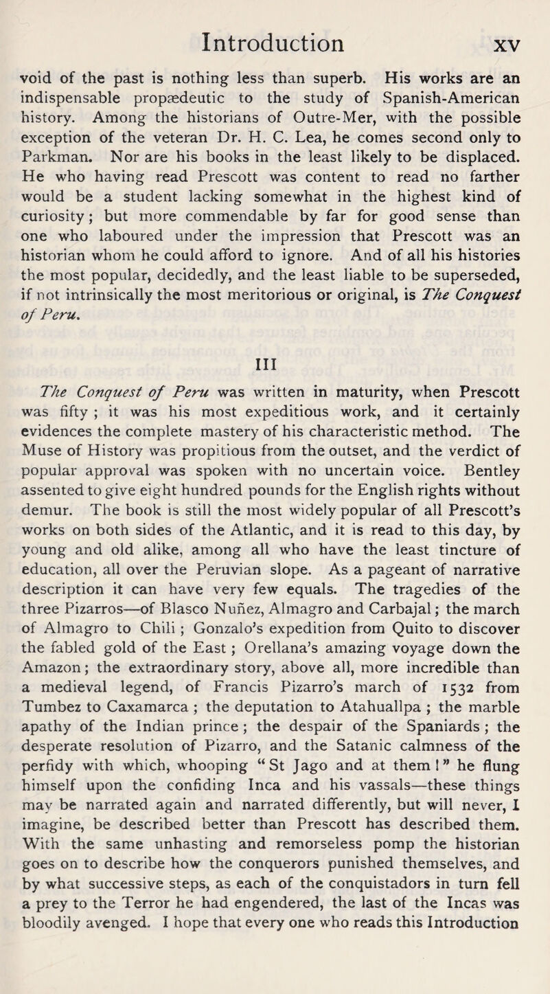 void of the past is nothing less than superb. His works are an indispensable propaedeutic to the study of Spanish-American history. Among the historians of Outre-Mer, with the possible exception of the veteran Dr. H. C. Lea, he comes second only to Parkman. Nor are his books in the least likely to be displaced. He who having read Prescott was content to read no farther would be a student lacking somewhat in the highest kind of curiosity; but more commendable by far for good sense than one who laboured under the impression that Prescott was an historian whom he could afford to ignore. And of all his histories the most popular, decidedly, and the least liable to be superseded, if not intrinsically the most meritorious or original, is The Conquest of Peru. Ill The Conquest of Peru was written in maturity, when Prescott was fifty ; it was his most expeditious work, and it certainly evidences the complete mastery of his characteristic method. The Muse of History was propitious from the outset, and the verdict of popular approval was spoken with no uncertain voice. Bentley assented to give eight hundred pounds for the English rights without demur. The book is still the most widely popular of all Prescott’s works on both sides of the Atlantic, and it is read to this day, by young and old alike, among all who have the least tincture of education, all over the Peruvian slope. As a pageant of narrative description it can have very few equals. The tragedies of the three Pizarros—of Blasco Nunez, Almagro and Carbajal; the march of Almagro to Chili; Gonzalo’s expedition from Quito to discover the fabled gold of the East; Orellana’s amazing voyage down the Amazon; the extraordinary story, above all, more incredible than a medieval legend, of Francis Pizarro’s march of 1532 from Tumbez to Caxamarca ; the deputation to Atahuallpa ; the marble apathy of the Indian prince ; the despair of the Spaniards ; the desperate resolution of Pizarro, and the Satanic calmness of the perfidy with which, whooping “St Jago and at them 1 ” he flung himself upon the confiding Inca and his vassals—these things may be narrated again and narrated differently, but will never, l imagine, be described better than Prescott has described them. With the same unhasting and remorseless pomp the historian goes on to describe how the conquerors punished themselves, and by what successive steps, as each of the conquistadors in turn fell a prey to the Terror he had engendered, the last of the Incas was bloodily avenged. I hope that every one who reads this Introduction