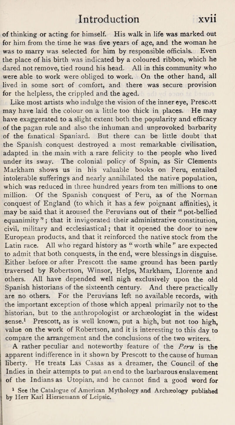 of thinking or acting for himself. His walk in life was marked out for him from the time he was five years of age, and the woman he was to marry was selected for him by responsible officials. Even the place of his birth was indicated by a coloured ribbon, which he dared not remove, tied round his head. All in this community who were able to work were obliged to work. On the other hand, all lived in some sort of comfort, and there was secure provision for the helpless, the crippled and the aged. Like most artists who indulge the vision of the inner eye, Prescott may have laid the colour on a little too thick in places. He may have exaggerated to a slight extent both the popularity and efficacy of the pagan rule and also the inhuman and unprovoked barbarity of the fanatical Spaniard. But there can be little doubt that the Spanish conquest destroyed a most remarkable civilisation, adapted in the main with a rare felicity to the people who lived under its sway. The colonial policy of Spain, as Sir Clements Markham shows us in his valuable books on Peru, entailed intolerable sufferings and nearly annihilated the native population, which was reduced in three hundred years from ten millions to one million. Of the Spanish conquest of Peru, as of the Norman conquest of England (to which it has a few poignant affinities), it may be said that it aroused the Peruvians out of their “ pot-bellied equanimity ” ; that it invigorated their administrative constitution, civil, military and ecclesiastical; that it opened the door to new European products, and that it reinforced the native stock from the Latin race. All who regard history as “ worth while ” are expected to admit that both conquests, in the end, were blessings in disguise. Either before or after Prescott the same ground has been partly traversed by Robertson, Winsor, Helps, Markham, Llorente and others. All have depended well nigh exclusively upon the old Spanish historians of the sixteenth century. And there practically are no others. For the Peruvians left no available records, with the important exception of those which appeal primarily not to the historian, but to the anthropologist or archaeologist in the widest sense.1 Prescott, as is well known, put a high, but not too high, value on the work of Robertson, and it is interesting to this day to compare the arrangement and the conclusions of the two writers. A rather peculiar and noteworthy feature of the Peru is the apparent indifference in it shown by Prescott to the cause of human liberty. He treats Las Casas as a dreamer, the Council of the Indies in their attempts to put an end to the barbarous enslavement of the Indians as Utopian, and he cannot find a good word for 1 See the Catalogue of American Mythology and Archaeology published by Herr Karl Hiersemann of Leipsic.