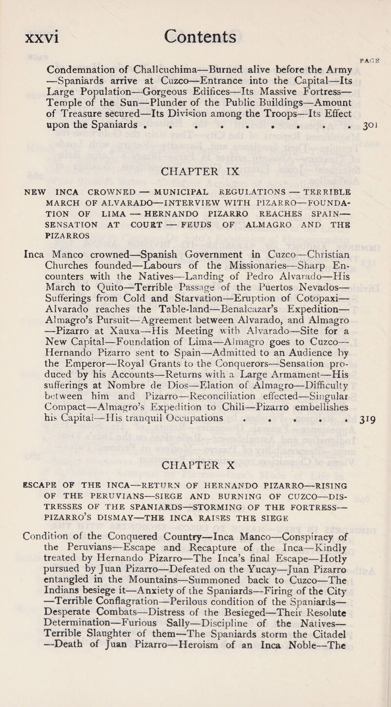 page; Condemnation of Challcuchima—Burned alive before the Army —Spaniards arrive at Cuzco—Entrance into the Capital—Its Large Population—Gorgeous Edifices—Its Massive Fortress— Temple of the Sun—Plunder of the Public Buildings—Amount of Treasure secured—Its Division among the Troops—Its Effect upon the Spaniards . . ..301 CHAPTER IX NEW INCA CROWNED — MUNICIPAL REGULATIONS — TERRIBLE MARCH OF ALVARADO—INTERVIEW WITH PIZARRO—FOUNDA¬ TION OF LIMA — HERNANDO PIZARRO REACHES SPAIN— SENSATION AT COURT — FEUDS OF ALMAGRO AND THE PIZARROS Inca Manco crowned—Spanish Government in Cuzco—Christian Churches founded—Labours of the Missionaries—Sharp En¬ counters with the Natives—Landing of Pedro Alvarado—His March to Quito—Terrible Passage of the Puertos Nevados— Sufferings from Cold and Starvation—Eruption of Cotopaxi— Alvarado reaches the Table-land—Benalcazar’s Expedition— Almagro’s Pursuit—Agreement between Alvarado, and Almagro —Pizarro at Xauxa—His Meeting with Alvarado—Site for a New Capital—Foundation of Lima—Almagro goes to Cuzco— Hernando Pizarro sent to Spain—Admitted to an Audience by the Emperor—Royal Grants to the Conquerors—Sensation pro¬ duced by his Accounts—Returns with a Large Armament—His sufferings at Nombre de Dios—Elation of Almagro—Difficulty between him and Pizarro—Reconciliation effected—Singular Compact—Almagro’s Expedition to Chili—Pizarro embellishes his Capita!—His tranquil Occupations ..... 319 CHAPTER X ESCAPE OF THE INCA—RETURN OF HERNANDO PIZARRO—RISING OF THE PERUVIANS—SIEGE AND BURNING OF CUZCO—DIS¬ TRESSES OF THE SPANIARDS—STORMING OF THE FORTRESS— PIZARRO’S DISMAY—THE INCA RAISES THE SIEGE Condition of the Conquered Country—Inca Manco—Conspiracy of the Peruvians—Escape and Recapture of the Inca—Kindly treated by Hernando Pizarro—The Inca’s final Escape—Plotly pursued by Juan Pizarro—Defeated on the Yucay—Juan Pizarro entangled in the Mountains—Summoned back to Cuzco—The Indians besiege it—Anxiety of ihe Spaniards—Firing of the City —Terrible Conflagration—Perilous condition of the Spaniards— Desperate Combats—Distress of the Besieged—Their Resolute Determination—Furious Sally—Discipline of the Natives— Terrible Slaughter of them—The Spaniards storm the Citadel —Death of Juan Pizarro—Heroism of an Inca Noble—The