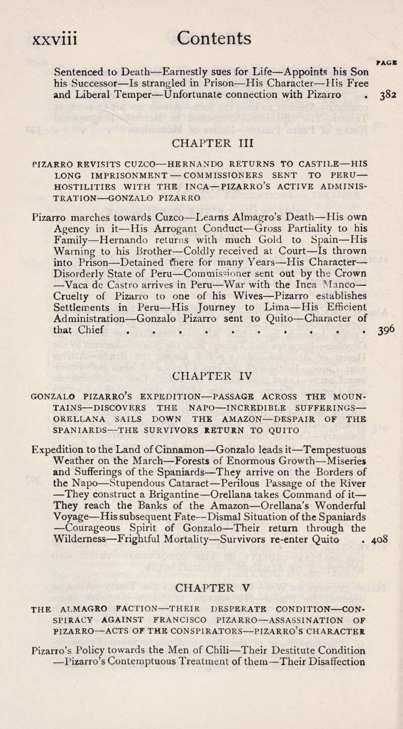 FAGB Sentenced to Death—Earnestly sues for Life—Appoints his Son his Successor—Is strangled in Prison—His Character—His Free and Liberal Temper—Unfortunate connection with Pizarro . 382 CHAPTER III PIZARRO REVISITS CUZCO—HERNANDO RETURNS TO CASTILE—HIS LONG IMPRISONMENT — COMMISSIONERS SENT TO PERU— HOSTILITIES WITH THE INCA—PIZARRO’S ACTIVE ADMINIS¬ TRATION—GONZALO PIZARRO Pizarro marches towards Cuzco—Learns Almagro’s Death—His own Agency in it—His Arrogant Conduct—Gross Partiality to his Family—Hernando returns with much Gold to Spain—His Warning to his Brother—Coldly received at Court—Is thrown into Prison—Detained fhere for many Years—His Character— Disorderly State of Peru—Commissioner sent out by the Crown —Vaca de Castro arrives in Peru—War with the Inca Manco— Cruelty of Pizarro to one of his Wives—Pizarro establishes Settlements in Peru—His Journey to Lima—His Efficient Administration—Gonzalo Pizarro sent to Quito—Character of that Chief .......... 396 CHAPTER IV GONZALO PIZARRO’S EXPEDITION—PASSAGE ACROSS THE MOUN¬ TAINS—DISCOVERS THE NAPO—INCREDIBLE SUFFERINGS— ORELLANA SAILS DOWN THE AMAZON—DESPAIR OF THE SPANIARDS—THE SURVIVORS RETURN TO QUITO Expedition to the Land of Cinnamon—Gonzalo leads it—Tempestuous Weather on the March—Forests of Enormous Growth—Miseries and Sufferings of the Spaniards—They arrive on the Borders of the Napo—Stupendous Cataract—Perilous Passage of the River —They construct a Brigantine—Orellana takes Command of it— They reach the Banks of the Amazon—Orellana’s Wonderful Voyage—His subsequent Fate—Dismal Situation of the Spaniards —Courageous Spirit of Gonzalo—Their return through the Wilderness—Frightful Mortality—Survivors re-enter Quito . 408 CHAPTER V THE ALMAGRO FACTION—THEIR DESPERATE CONDITION—CON¬ SPIRACY AGAINST FRANCISCO PIZARRO—ASSASSINATION OF PIZARRO—ACTS OF THE CONSPIRATORS—PIZARRO’S CHARACTER Pizarro’s Policy towards the Men of Chili—Their Destitute Condition —Pizarro’s Contemptuous Treatment of them—Their Disaffection