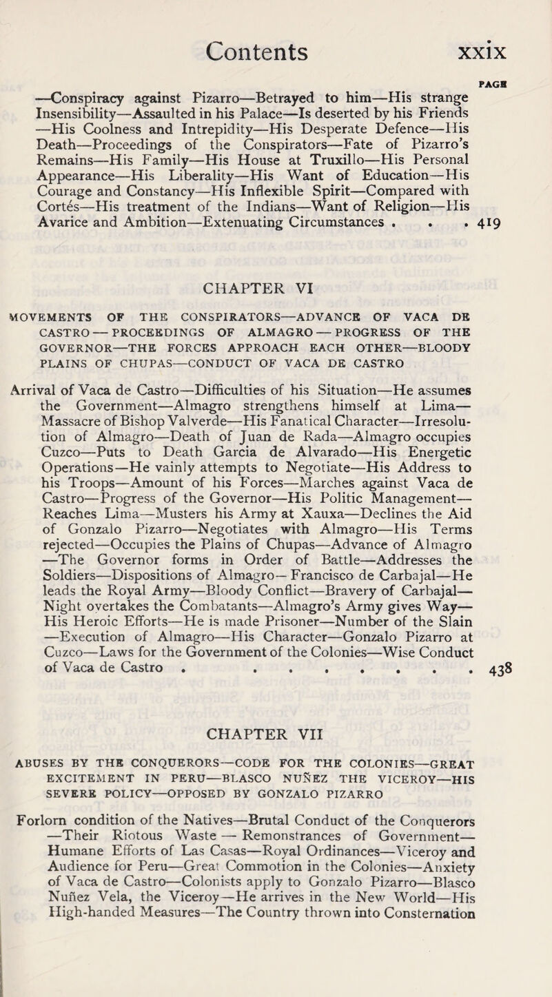 PAGH —Conspiracy against Pizarro—Betrayed to him—His strange Insensibility—Assaulted in his Palace—Is deserted by his Friends —Plis Coolness and Intrepidity—His Desperate Defence—His Death—Proceedings of the Conspirators—Fate of Pizarro’s Remains—His Family—His House at Truxillo—His Personal Appearance—His Liberality—His Want of Education—His Courage and Constancy—His Inflexible Spirit—Compared with Cortes—His treatment of the Indians—Want of Religion—His Avarice and Ambition—Extenuating Circumstances . . .419 CHAPTER VI MOVEMENTS OF THE CONSPIRATORS—ADVANCE OF VACA DE CASTRO — PROCEEDINGS OF ALMAGRO — PROGRESS OF THE GOVERNOR—THE FORCES APPROACH EACH OTHER—BLOODY PLAINS OF CHUPAS—CONDUCT OF VACA DE CASTRO Arrival of Vaca de Castro—Difficulties of his Situation—He assumes the Government—Almagro strengthens himself at Lima— Massacre of Bishop Valverde—His Fanatical Character—Irresolu¬ tion of Almagro—Death of Juan de Rada—Almagro occupies Cuzco—Puts to Death Garcia de Alvarado—His Energetic Operations—He vainly attempts to Negotiate—His Address to his Troops—Amount of his Forces—Marches against Vaca de Castro—Progress of the Governor—His Politic Management— Reaches Lima—Musters his Army at Xauxa—Declines the Aid of Gonzalo Pizarro—Negotiates with Almagro—His Terms rejected—Occupies the Plains of Chupas—Advance of Almagro —The Governor forms in Order of Battle—Addresses the Soldiers—Dispositions of Almagro— Francisco de Carbajal—He leads the Royal Army—Bloody Conflict—Bravery of Carbajal— Night overtakes the Combatants—Almagro’s Army gives Way— His Heroic Efforts—He is made Prisoner—Number of the Slain —Execution of Almagro—His Character—Gonzalo Pizarro at Cuzco—Laws for the Government of the Colonies—Wise Conduct of Vaca de Castro . ...... * 438 CHAPTER VII ABUSES BY THE CONQUERORS—CODE FOR THE COLONIES—GREAT EXCITEMENT IN PERU—BLASCO NU&EZ THE VICEROY—HIS SEVERE POLICY—OPPOSED BY GONZALO PIZARRO Forlorn condition of the Natives—Brutal Conduct of the Conquerors —Their Riotous Waste — Remonstrances of Government— Humane Efforts of Las Casas—Royal Ordinances—Viceroy and Audience for Peru—Great Commotion in the Colonies—Anxiety of Vaca de Castro—Colonists apply to Gonzalo Pizarro—Blasco Nunez Vela, the Viceroy—He arrives in the New World—His High-handed Measures—The Country thrown into Consternation