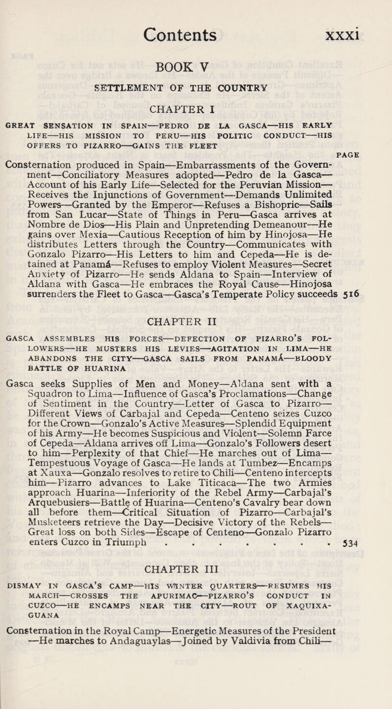 BOOK V SETTLEMENT OF THE COUNTRY CHAPTER I GREAT SENSATION IN SPAIN-PEDRO DE LA GASCA-HIS EARLY LIFE-HIS MISSION TO PERU—HIS POLITIC CONDUCT-HIS OFFERS TO PIZARRO-GAINS THE FLEET PAGE Consternation produced in Spain—Embarrassments of the Govern¬ ment—Conciliatory Measures adopted—Pedro de la Gasca— Account of his Early Life—Selected for the Peruvian Mission— Receives the Injunctions of Government—Demands Unlimited Powers—Granted by the Emperor—Refuses a Bishopric—Sails from San Lucar—State of Things in Peru—Gasca arrives at Nombre de Dios—-His Plain and Unpretending Demeanour—He gains over Mexia—Cautious Reception of him by Hinojosa—He distributes Letters through the Country—Communicates with Gonzalo Pizarro—His Letters to him and Cepeda—He is de¬ tained at Panama—Refuses to employ Violent Measures—Secret Anxiety of Pizarro—He sends Aldana to Spain—Interview of Aldana with Gasca—He embraces the Royal Cause—Hinojosa surrenders the Fleet to Gasca—Gasca’s Temperate Policy succeeds 516 CHAPTER II GASCA ASSEMBLES HIS FORCES-DEFECTION OF PIZARRO’S FOL¬ LOWERS-HE MUSTERS HIS LEVIES-AGITATION IN LIMA-HE ABANDONS THE CITY-GASCA SAILS FROM PANAMA-BLOODY BATTLE OF HUARINA Gasca seeks Supplies of Men and Money—Aldana sent with a Squadron to Lima—Influence of Gasca’s Proclamations—Change of Sentiment in the Country—Letter of Gasca to Pizarro— Different Views of Carbajal and Cepeda—Centeno seizes Cuzco for the Crown—Gonzalo’s Active Measures—Splendid Equipment of his Army—He becomes Suspicious and Violent—Solemn Farce of Cepeda—Aldana arrives off Lima—Gonzalo’s Followers desert to him—Perplexity of that Chief—He marches out of Lima— Tempestuous Voyage of Gasca—He lands at Tumbez—Encamps at Xauxa—Gonzalo resolves to retire to Chili—Centeno intercepts him—Pizarro advances to Lake Titicaca—The two Armies approach Huarina—Inferiority of the Rebel Army—Carbajal’s Arquebusiers—Battle of Huarina—Centeno’s Cavalry bear down all before them—Critical Situation of Pizarro—Carbajal’s Musketeers retrieve the Day—Decisive Victory of the Rebels— Great loss on both Sides—Escape of Centeno—-Gonzalo Pizarro enters Cuzco in Triumph ....... 534 CHAPTER III DISMAY IN GASCA’S CAMP-HIS WINTER QUARTERS-RESUMES HIS MARCH-CROSSES THE APURIMAC— PIZARRO’S CONDUCT IN CUZCO-HE ENCAMPS NEAR THE CITY-ROUT OF XAQUIXA- GUANA Consternation in the Royal Camp—Energetic Measures of the President —He marches to Andaguaylas—Joined by Valdivia from Chili—