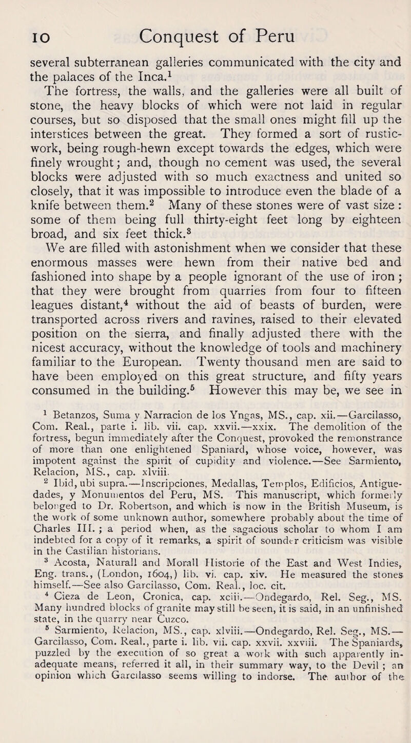 several subterranean galleries communicated with the city and the palaces of the Inca.1 The fortress, the walls, and the galleries were all built of stone, the heavy blocks of which were not laid in regular courses, but so disposed that the small ones might fill up the interstices between the great. They formed a sort of rustic- work, being rough-hewn except towards the edges, which were finely wrought; and, though no cement was used, the several blocks were adjusted with so much exactness and united so closely, that it was impossible to introduce even the blade of a knife between them.2 3 Many of these stones were of vast size : some of them being full thirty-eight feet long by eighteen broad, and six feet thick.8 We are filled with astonishment when we consider that these enormous masses were hewn from their native bed and fashioned into shape by a people ignorant of the use of iron; that they were brought from quarries from four to fifteen leagues distant,4 without the aid of beasts of burden, were transported across rivers and ravines, raised to their elevated position on the sierra, and finally adjusted there with the nicest accuracy, without the knowledge of tools and machinery familiar to the European. Twenty thousand men are said to have been employed on this great structure, and fifty years consumed in the building.5 6 * However this may be, we see in 1 Betanzos, Suma y Narracion de los Yngas, MS., cap. xii.—Garcilasso, Com. Real., parte i. lib. vii. cap. xxvii.—xxix. The demolition of the fortress, begun immediately after the Conquest, provoked the remonstrance of more than one enlightened Spaniard, whose voice, however, was impotent against the spirit of cupidity and violence.—See Sarmiento, Relacion, MS., cap. xlviii. 2 Ibid, ubi supra.—Inscripciones, Medallas, Templos, Edificios, Antigue- dades, y Monumentos del Peru, MS. This manuscript, which formerly belonged to Dr. Robertson, and which is now in the British Museum, is the work of some unknown author, somewhere probably about the time of Charles III. ; a period when, as the sagacious scholar to whom I am indebted for a copy of it remarks, a spirit of sounder criticism was visible in the Castilian historians. 3 Acosta, Naturall and Morall Historic of the East and West Indies, Eng. trans., (London, 1604,) lib. vi. cap. xiv. He measured the stones himself.—See also Garcilasso, Com. Real., loc. cit. 4 Cieza de Leon, Cronica, cap. xciii.—Ondegardo, Rel. Seg., MS. Many hundred blocks of granite may still be seen, it is said, in an unfinished state, in the quarry near Cuzco. 6 Sarmiento, Relacion, MS., cap. xlviii.—Ondegardo, Rel. Seg., MS.— Garcilasso, Com. Real., parte i. lib. vii. cap. xxvii. xxviii. The Spaniards, puzzled by the execution of so great a work with such apparently in¬ adequate means, referred it all, in their summary way, to the Devil ; an opinion which Garcilasso seems willing to indorse. The author of the