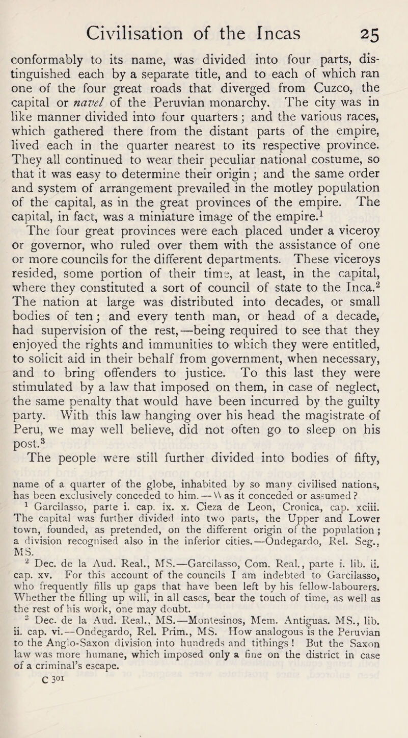 conformably to its name, was divided into four parts, dis¬ tinguished each by a separate title, and to each of which ran one of the four great roads that diverged from Cuzco, the capital or navel of the Peruvian monarchy. The city was in like manner divided into four quarters; and the various races, which gathered there from the distant parts of the empire, lived each in the quarter nearest to its respective province. They all continued to wear their peculiar national costume, so that it was easy to determine their origin; and the same order and system of arrangement prevailed in the motley population of the capital, as in the great provinces of the empire. The capital, in fact, was a miniature image of the empire.1 The four great provinces were each placed under a viceroy or governor, who ruled over them with the assistance of one or more councils for the different departments. These viceroys resided, some portion of their time, at least, in the capital, where they constituted a sort of council of state to the Inca.2 The nation at large was distributed into decades, or small bodies of ten; and every tenth man, or head of a deca.de, had supervision of the rest,—being required to see that they enjoyed the rights and immunities to which they were entitled, to solicit aid in their behalf from government, when necessary, and to bring offenders to justice. To this last they were stimulated by a law that imposed on them, in case of neglect, the same penalty that would have been incurred by the guilty party. With this law hanging over his head the magistrate of Peru, we may well believe, did not often go to sleep on his post.3 The people were still further divided into bodies of fifty, name of a quarter of the globe, inhabited by so many civilised nations, has been exclusively conceded to him. — Was it conceded or assumed? 1 Garcilasso, parte i. cap. ix. x. Cieza de Leon, Cronica, cap. xciiL The capital was further divided into two parts, the Upper and Lower town, founded, as pretended, on the different origin of the population; a division recognised also in the inferior cities.—Ondegardo, Rel. Seg., MS. 2 Dec. de la Aud. Real., MS.—Garcilasso, Com. Real., parte i. lib. ii. cap. xv. For this account of the councils I am indebted to Garcilasso, who frequently fills up gaps that have been left by his fellow-labourers. Whether the filling up will, in all cases, bear the touch of time, as well as the rest of his work, one may doubt. s Dec. de la Aud. Real., MS.—Montesinos, Mem. Antiguas. MS., lib. ii. cap. vi.—Ondegardo, Rel. Prim., MS. How analogous is the Peruvian to the Anglo-Saxon division into hundreds and tithings ! But the Saxon law was more humane, which imposed only a fine on the district in case of a criminal’s escape. C 301