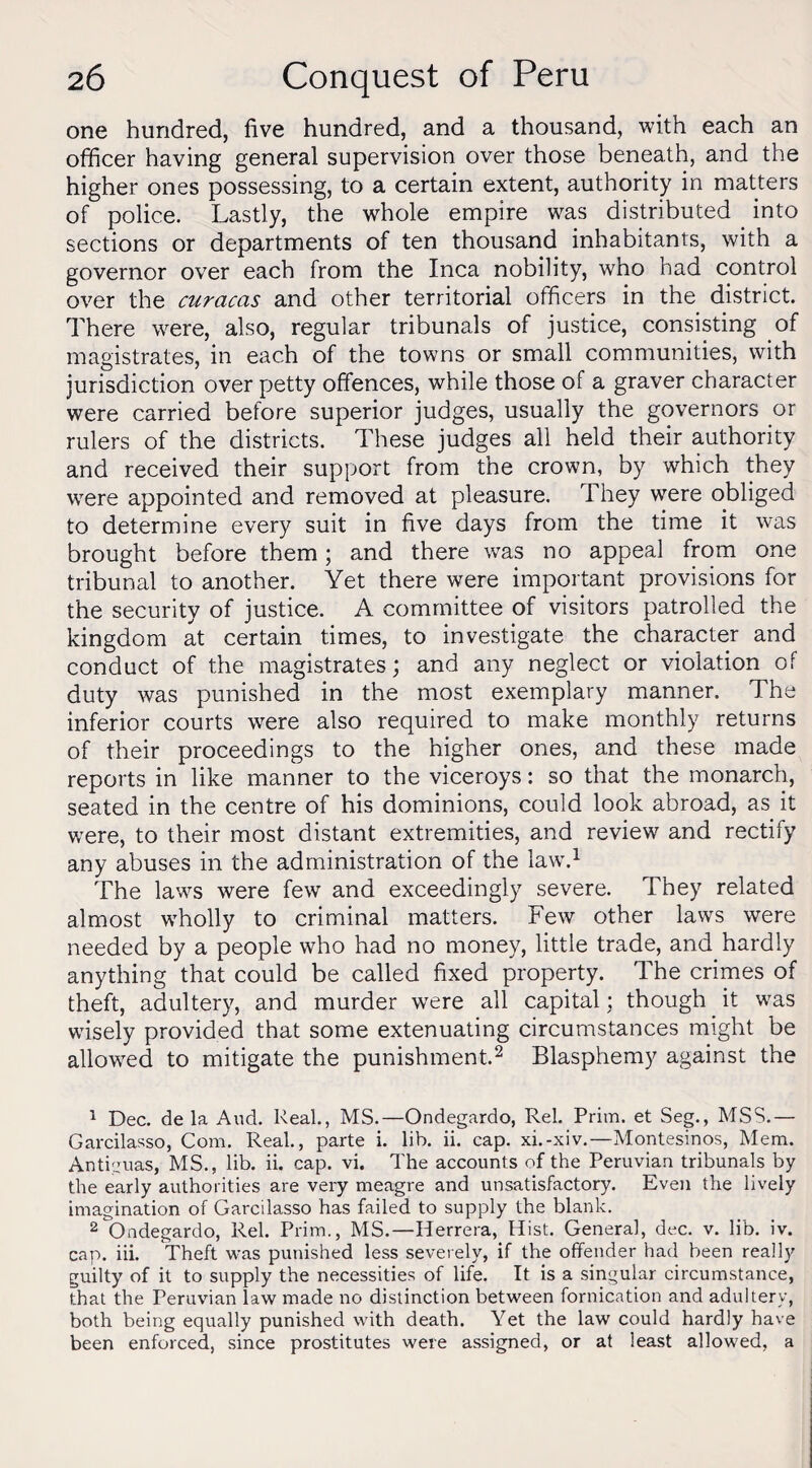 one hundred, five hundred, and a thousand, with each an officer having general supervision over those beneath, and the higher ones possessing, to a certain extent, authority in matters of police. Lastly, the whole empire was distributed into sections or departments of ten thousand inhabitants, with a governor over each from the Inca nobility, who had control over the curacas and other territorial officers in the district. There were, also, regular tribunals of justice, consisting of magistrates, in each of the towns or small communities, with jurisdiction over petty offences, while those of a graver character were carried before superior judges, usually the governors or rulers of the districts. These judges all held their authority and received their support from the crown, by which they were appointed and removed at pleasure. They were obliged to determine every suit in five days from the time it was brought before them; and there was no appeal from one tribunal to another. Yet there were important provisions for the security of justice. A committee of visitors patrolled the kingdom at certain times, to investigate the character and conduct of the magistrates; and any neglect or violation of duty was punished in the most exemplary manner. The inferior courts were also required to make monthly returns of their proceedings to the higher ones, and these made reports in like manner to the viceroys: so that the monarch, seated in the centre of his dominions, could look abroad, as it were, to their most distant extremities, and review and rectify any abuses in the administration of the law.1 The laws were few and exceedingly severe. They related almost wrholly to criminal matters. Few other laws were needed by a people who had no money, little trade, and hardly anything that could be called fixed property. The crimes of theft, adultery, and murder were all capital; though it was wisely provided that some extenuating circumstances might be allowed to mitigate the punishment.2 Blasphemy against the 1 Dec. de la And. Real., MS.—Ondegardo, Rel. Prim, et Seg., MSS.— Garcilasso, Com. Real., parte i. lib. ii. cap. xi.-xiv.—Montesinos, Mem. Antiguas, MS., lib. ii. cap. vi. The accounts of the Peruvian tribunals by the early authorities are very meagre and unsatisfactory. Even the lively imagination of Garcilasso has failed to supply the blank. 2 Ondegardo, Rel. Prim., MS.—Herrera, Hist. General, dec. v. lib. iv. cap. iii. Theft was punished less severely, if the offender had been really guilty of it to supply the necessities of life. It is a singular circumstance, that the Peruvian law made no distinction between fornication and adultery, both being equally punished with death. Yet the law could hardly have been enforced, since prostitutes were assigned, or at least allowed, a