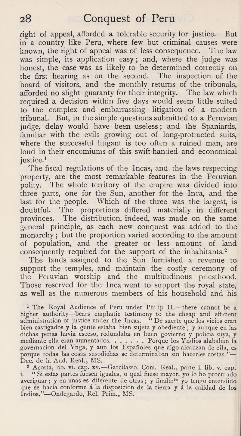 right of appeal, afforded a tolerable security for justice. But in a country like Peru, where few but criminal causes were known, the right of appeal was of less consequence. The law was simple, its application easy; and, where the judge was honest, the case was as likely to be determined correctly on the first hearing as on the second. The inspection of the board of visitors, and the monthly returns of the tribunals, afforded no slight guaranty for their integrity. The law which required a decision within five days would seem little suited to the complex and embarrassing litigation of a modern tribunal. But, in the simple questions submitted to a Peruvian judge, delay would have been useless; and the Spaniards, familiar with the evils growing out of long-protracted suits, where the successful litigant is too often a ruined man, are loud in their encomiums of this swift-handed and economical justice.1 The fiscal regulations of the Incas, and the laws respecting property, are the most remarkable features in the Peruvian polity. The whole territory of the empire was divided into three parts, one for the Sun, another for the Inca, and the last for the people. Which of the three was the largest, is doubtful. The proportions differed materially in different provinces. The distribution, indeed, was made on the same general principle, as each new conquest was added to the monarchy; but the proportion varied according to the amount of population, and the greater or less amount of land consequently required for the support of the inhabitants.2 The lands assigned to the Sun furnished a revenue to support the temples, and maintain the costly ceremony of the Peruvian worship and the multitudinous priesthood. Those reserved for the Inca went to support the royal state, as well as the numerous members of his household and his 1 The Royal Audience of Peru under Phi!ip II.—there cannot be a higher authority—bears emphatic testimony to the cheap and efficient administration of justice under the Incas. “ De suerte que los vicios eran bien castigados y la gente estaba bien sujeta y obediente ; y aunque en las dichas penas havia esceso, redundaba en buen govierno y poiicia suya, y mediante ella eran aumentados.Porque los Yndios alababan la governacion del Ynga, y aun los Espanoles que algo alcanzan de ella, es porque todas las cosas susodichas se determinaban sin hacerles costas.”— Dec. de la Aud. Real., MS. 2 Acosta, lib. vi. cap. xv.—Garcilasso, Com. Real., parte i. lib. v. cap. i. “Si estas partes fuesen iguales, o qual fuese mayor, yo lo ho procurado averiguar ; y en unas es diferente de otras ; y finalmte yo tengo entendido que se hacia conforme d la disposicion de la tierra y a la calidad de los Indios.”—Ondegardo, Rel. Prim., MS.