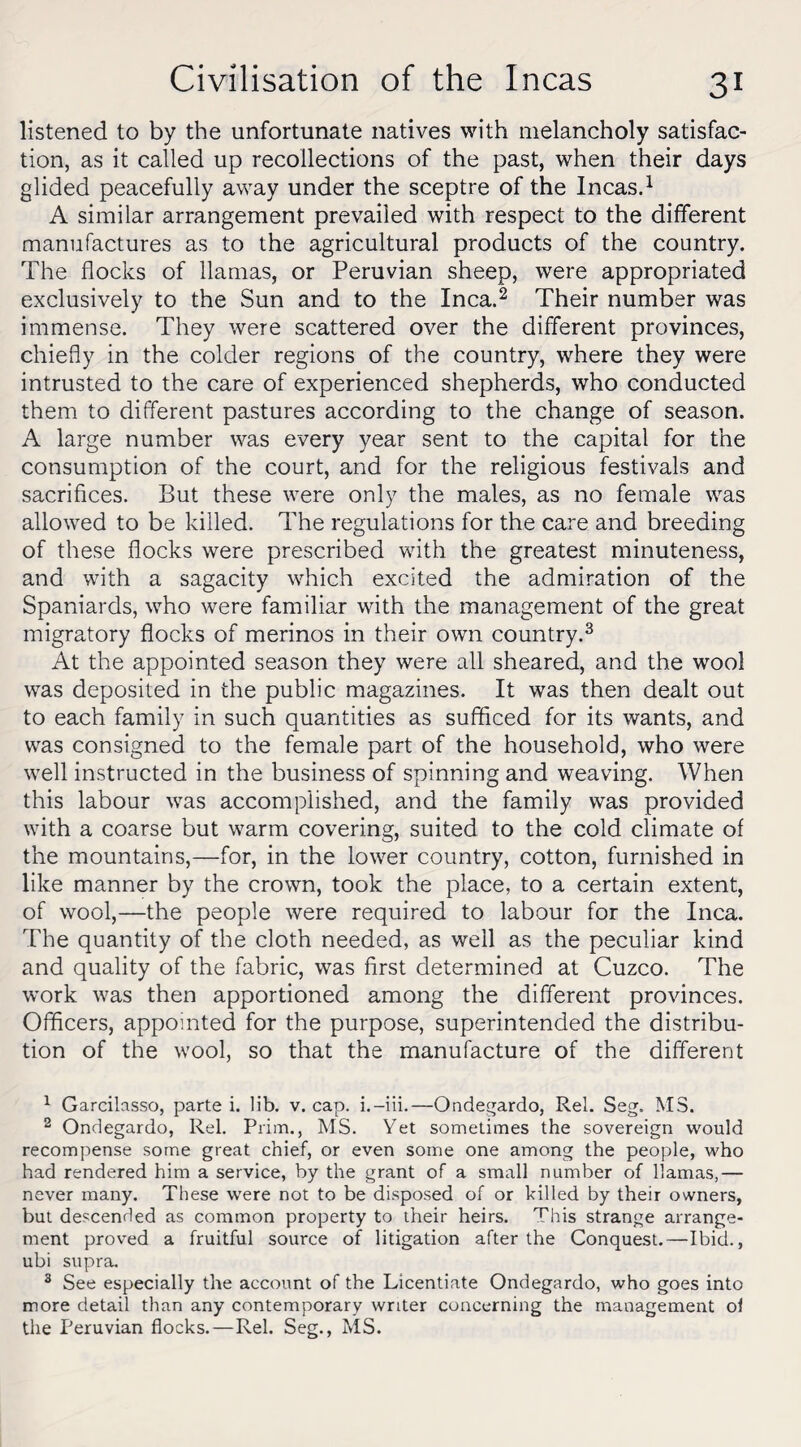 listened to by the unfortunate natives with melancholy satisfac¬ tion, as it called up recollections of the past, when their days glided peacefully away under the sceptre of the Incas.1 A similar arrangement prevailed with respect to the different manufactures as to the agricultural products of the country. The flocks of llamas, or Peruvian sheep, were appropriated exclusively to the Sun and to the Inca.2 Their number was immense. They were scattered over the different provinces, chiefly in the colder regions of the country, where they were intrusted to the care of experienced shepherds, who conducted them to different pastures according to the change of season. A large number was every year sent to the capital for the consumption of the court, and for the religious festivals and sacrifices. But these were only the males, as no female was allowed to be killed. The regulations for the care and breeding of these flocks were prescribed with the greatest minuteness, and with a sagacity which excited the admiration of the Spaniards, who were familiar with the management of the great migratory flocks of merinos in their own country.3 At the appointed season they were all sheared, and the wool was deposited in the public magazines. It was then dealt out to each family in such quantities as sufficed for its wants, and was consigned to the female part of the household, who were well instructed in the business of spinning and weaving. When this labour was accomplished, and the family was provided with a coarse but warm covering, suited to the cold climate of the mountains,—for, in the lower country, cotton, furnished in like manner by the crown, took the place, to a certain extent, of wool,—the people were required to labour for the Inca. The quantity of the cloth needed, as well as the peculiar kind and quality of the fabric, was first determined at Cuzco. The work, was then apportioned among the different provinces. Officers, appointed for the purpose, superintended the distribu¬ tion of the wool, so that the manufacture of the different 1 Garcilasso, parte i. lib. v. cap. i.-iii.—Ondegardo, Rel. Seg. MS. 2 Ondegardo, Rel. Prim., MS. Yet sometimes the sovereign would recompense some great chief, or even some one among the people, who had rendered him a service, by the grant of a small number of llamas,— never many. These were not to be disposed of or killed by their owners, but descended as common property to their heirs. This strange arrange¬ ment proved a fruitful source of litigation after the Conquest.—Ibid., ubi supra. 3 See especially the account of the Licentiate Ondegardo, who goes into more detail than any contemporary writer concerning the management o 1 the Peruvian flocks.—Rel. Seg., MS.