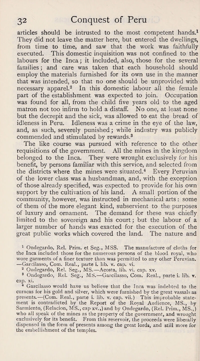 articles should be intrusted to the most competent hands.1 They did not leave the matter here, but entered the dwellings, from time to time, and saw that the work was faithfully executed. This domestic inquisition was not confined to the labours for the Inca; it included, also, those for the several families; and care was taken that each household should employ the materials furnished for its own use in the manner that was intended, so that no one should be unprovided with necessary apparel.2 In this domestic labour all the female part of the establishment was expected to join. Occupation was found for all, from the child five years old to the aged matron not too infirm to hold a distaff. No one, at least none but the decrepit and the sick, was allowed to eat the bread of idleness in Peru. Idleness was a crime in the eye of the law, and, as such, severely punished; while industry was publicly commended and stimulated by rewards.3 The like course was pursued with reference to the other requisitions of the government. All the mines in the kingdom belonged to the Inca. They were wrought exclusively for his benefit, by persons familiar with this service, and selected from the districts where the mines were situated.4 Every Peruvian of the lower class was a husbandman, and, with the exception of those already specified, was expected to provide for his own support by the cultivation of his land. A small portion of the community, however, was instructed in mechanical arts : some of them of the more elegant kind, subservient to the purposes of luxury and ornament. The demand for these was chiefly limited to the sovereign and his court; but the labour of a larger number of hands was exacted for the execution of the great public works which covered the land. The nature and 1 Ondegardo, Rel. Prim, et Seg., MSS. The manufacture of cloths for the Inca included those for the numerous persons of the blood royal, who wore garments of a finer texture than was permitted to any other Peruvian. —Garcilasso, Com. Real., parte i. lib. v. cap. vi. 2 Ondegardo, Rel. Seg., MS.—Acosta, lib. vi. cap. xv. s Ondegardo, Rel. Seg., MS.—Garcilasso, Com. Real., parte i. lib. v. cap. xi. 4 Garcilasso would have us believe that the Inca was indebted to the curacas for his gold and silver, which were furnished by the great vassals as presents.—(Com. Real., parte i. lib. v. cap. vii.) This improbable state¬ ment is contradicted by the Report of the Royal Audience, MS., by Sarmiento, (Relacion, MS., cap xv.,)and by Ondegardo, (Rel. Prim., MS.,) who all speak of the mines as the property of the government, and wrought exclusively for its benefit. From this reservoir, the proceeds were liberally dispensed in the form of presents among the great lords, and still more for the embellishment of the temples.