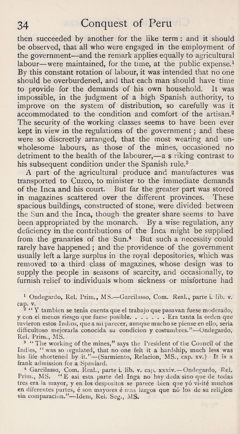 then succeeded by another for the like term : and it should be observed, that all who were engaged in the employment of the government—and the remark applies equally to agricultural labour—were maintained, for the time, at the public expense.1 By this constant rotation of labour, it was intended that no one should be overburdened, and that each man should have time to provide for the demands of his own household. It was impossible, in the judgment of a high Spanish authority, to improve on the system of distribution, so carefully was it accommodated to the condition and comfort of the artisan.2 The security of the working classes seems to have been ever kept in view in the regulations of the government; and these were so discreetly arranged, that the most wearing and un¬ wholesome labours, as those of the mines, occasioned no detriment to the health of the labourer,—a s riking contrast to his subsequent condition under the Spanish rule.3 A part of the agricultural produce and manufactures was transported to Cuzco, to minister to the immediate demands of the Inca and his court. But far the greater part was stored in magazines scattered over the different provinces. These spacious buildings, constructed of stone, were divided between the Sun and the Inca, though the greater share seems to have been appropriated by the monarch. By a wise regulation, any deficiency in the contributions of the Inca might be supplied from the granaries of the Sun.4 But such a necessity could rarely have happened; and the providence of the government usually left a large surplus in the royal depositories, which was removed to a third class of magazines, whose design was to supply the people in seasons of scarcity, and occasionally, to furnish relief to individuals whom sickness or misfortune had 1 Ondegardo, Rel. Prim., MS.—Garcilasso, Com. Real., parte i. lib. v. cap. v. 2 “ Y tambien se tenia cuentaque el trabajo que pasavan fuese moderado, y con el menos riesgo que fuese posible.Era tanta la orden que tuvieron estos Indios, que a mi parecer, aunque muclio se piense en ello, seria aifficultoso mejorarla conocida su condicion y costumbres.”—Ondegardo, Rel. Prim., MS. 3 “The working of the mines,” says the President of the Council of the Indies, “ was so regulated, that no one felt it a hardship, much less was his life shortened by it.”—(Sarmiento, Relacion, MS., cap. xv.) It is a frank admission for a Spaniard. 4 Garcilasso, Com. Real., parte i. lib. v, cap. xxxiv. — Ondegardo, Rel. Prim., MS. “E asi esta parte del Inga no hay duda sino que de todas tres era la mayor, y en los despositos se parece bien que yo vi.dt6 muchos en diferentes partes, e son mayores e mas largos que no los de su religion sin comparacion.”—Idem, Rel. Seg., MS.