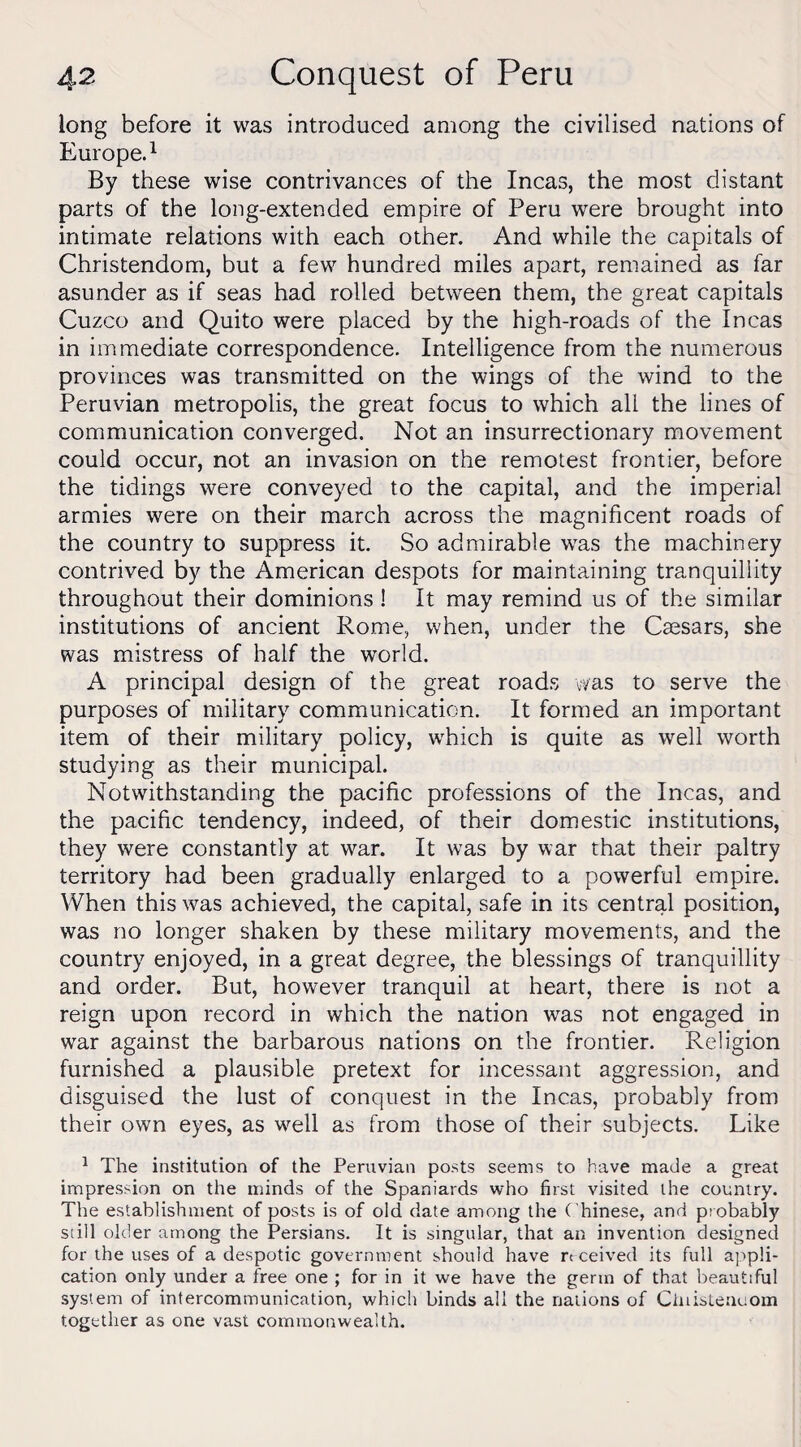 long before it was introduced among the civilised nations of Europe.1 By these wise contrivances of the Incas, the most distant parts of the long-extended empire of Peru were brought into intimate relations with each other. And while the capitals of Christendom, but a few hundred miles apart, remained as far asunder as if seas had rolled between them, the great capitals Cuzco and Quito were placed by the high-roads of the Incas in immediate correspondence. Intelligence from the numerous provinces was transmitted on the wings of the wind to the Peruvian metropolis, the great focus to which all the lines of communication converged. Not an insurrectionary movement could occur, not an invasion on the remotest frontier, before the tidings were conveyed to the capital, and the imperial armies were on their march across the magnificent roads of the country to suppress it. So admirable was the machinery contrived by the American despots for maintaining tranquillity throughout their dominions ! It may remind us of the similar institutions of ancient Rome, when, under the Caesars, she was mistress of half the world. A principal design of the great roads was to serve the purposes of military communication. It formed an important item of their military policy, which is quite as well worth studying as their municipal. Notwithstanding the pacific professions of the Incas, and the pacific tendency, indeed, of their domestic institutions, they were constantly at war. It was by war that their paltry territory had been gradually enlarged to a powerful empire. When this was achieved, the capital, safe in its central position, was no longer shaken by these military movements, and the country enjoyed, in a great degree, the blessings of tranquillity and order. But, however tranquil at heart, there is not a reign upon record in which the nation was not engaged in war against the barbarous nations on the frontier. Religion furnished a plausible pretext for incessant aggression, and disguised the lust of conquest in the Incas, probably from their own eyes, as well as from those of their subjects. Like 1 The institution of the Peruvian posts seems to have made a great impression on the minds of the Spaniards who first visited the country. The establishment of posts is of old date among the Chinese, and probably still older among the Persians. It is singular, that an invention designed for the uses of a despotic government should have received its full appli¬ cation only under a free one ; for in it we have the germ of that beautiful system of intercommunication, which binds all the nations of Clnistenuom together as one vast commonwealth.