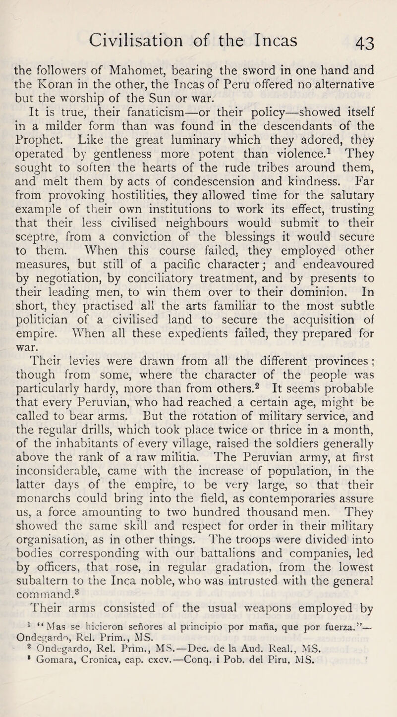 the followers of Mahomet, bearing the sword in one hand and the Koran in the other, the Incas of Peru offered no alternative but the worship of the Sun or war. It is true, their fanaticism—or their policy—showed itself in a milder form than was found in the descendants of the Prophet. Like the great luminary which they adored, they operated by gentleness more potent than violence.1 They sought to soften the hearts of the rude tribes around them, and melt them by acts of condescension and kindness. Far from provoking hostilities, they allowed time for the salutary example of their own institutions to work its effect, trusting that their less civilised neighbours would submit to their sceptre, from a conviction of the blessings it would secure to them. When this course failed, they employed other measures, but still of a pacific character; and endeavoured by negotiation, by conciliatory treatment, and by presents to their leading men, to win them over to their dominion. In short, they practised all the arts familiar to the most subtle politician of a civilised land to secure the acquisition of empire. When all these expedients failed, they prepared for war. Their levies were drawn from all the different provinces ; though from some, where the character of the people was particularly hardy, more than from others.2 It seems probable that every Peruvian, who had reached a certain age, might be called to bear arms. But the rotation of military service, and the regular drills, which took place twice or thrice in a month, of the inhabitants of every village, raised the soldiers generally above the rank of a raw militia. The Peruvian army, at first inconsiderable, came with the increase of population, in the latter days of the empire, to be very large, so that their monarchs could bring into the field, as contemporaries assure us, a force amounting to two hundred thousand men. They showed the same skill and respect for order in their military organisation, as in other things. The troops were divided into bodies corresponding with our battalions and companies, led by officers, that rose, in regular gradation, from the lowest subaltern to the Inca noble, who was intrusted with the general command.3 Their arms consisted of the usual weapons employed by 1 “Mas se hicieron senores al pvincipio por mafia, que por fuerza.”— Ondegatdo, Rel. Prim., MS. 2 Ondegardo, Rel. Prim., MS.—Dec. de la Aud. Real., MS. * Gomara, Cronica, cap. cxcv.—Conq. i Pob. del Piru, MS.