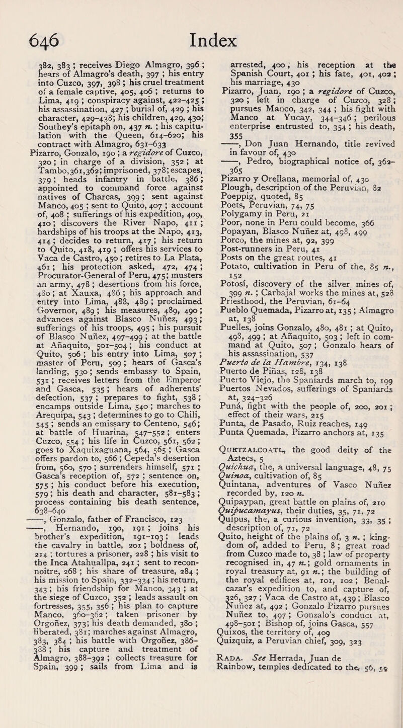 382, 383 ; receives Diego Almagro, 396 ; hears of Almagro’s death, 397 ; his entry into Cuzco, 397, 398 ; his cruel treatment of a female captive, 405, 406 ; returns to Lima, 419 ', conspiracy against, 422-425 ; his assassination, 427 ; burial of, 429 ; his character, 429-438; his children, 429, 430; Southey’s epitaph on, 437 ft. ; bis capitu¬ lation with the Queen, 614-620; his contract with Almagro, 631-633 Pizarro, Gonzalo, 190 ; a regidore of Cuzco, 320; in charge of a division, 352 ; at Tambo,36i,362; imprisoned, 378;escapes, 379; heads infantry in battle, 386; appointed to command force against natives of Charcas, 399; sent against Manco, 405 ; sent to Quito, 407 _; account of, 408 ; sufferings of his expedition, 409, 410; discovers the River Napo, 411; hardships of his troops at the Napo, 413, 414; decides to return, 417; his return to Quito, 4x8, 419 ; offers his services to Vaca de Castro, 450 ; retires to La Plata, 461; his protection asked, 472, 474; Procurator-General of Peru, 475; musters an army, 478 ; desertions from his force, 480; at Xauxa, 486 ; his approach and entry into Lima, 488, 489 ; proclaimed Governor, 489 ; his measures, 489, 490; advances against Blasco Nunez, 493; sufferings of his troops, 495 ; his pursuit of Blasco Nunez, 497-499 ; at the battle at Ahaquito, 501-504; his conduct at Quito, 506 ; bis entry into Lima, 507 ; master of Peru, 509 ; hears of Gasca’s landing, 530; sends embassy to Spain, 531 ; receives letters from the Emperor and Gasca, 535; hears of adherents’ defection, 537 *, prepares to fight, 538 ; encamps outside Lima, 540 ; marches to Arequipa, 543 ; determines to go to Chili, 545 ; sends an emissary to Centeno, 546; at battle of Huarina, 547-552; enters Cuzco, 554 ; his life in Cuzco, 561, 562 ; goes to Xaquixaguana, 564, 565 ; Gasca offers pardon to, 566 *, Cepeda’s desertion from, 560, 570; surrenders himself, 571 ; Gasca’s reception of, 572 ; sentence on, 575 ; his conduct before his execution, 579; his death and character, 581-583; process containing his death sentence, 638-640 -, Gonzalo, father of Francisco, 123 ——, Hernando, 190, 191 ; joins his brother’s expedition, i9i-rp3; leads the cavalry in battle, 201 ; boldness of, 214 ; tortures a prisoner, 228 ; his visit to the Inca Atahuallpa, 241 ; sent to recon¬ noitre, 268 ; his share of treasure, 284 ; his mission to Spain, 332-334 ; his return, 343 ; his friendship for Manco, 343 ; at the siege of Cuzco, 352 ; leads assault on fortresses, 355, 356 ; his plan to capture Manco, 360-362; taken prisoner by Orgonez, 373; his death demanded, 380 ; liberated, 381; marches against Almagro, 383, 384 ; his battle with Orgonez, 386- 388; his capture and treatment of Almagro, 388-392 ; collects treasure for Spain, 399 ; sails from Lima and is arrested, 400, his reception at the Spanish Court, 401 ; his fate, 401, 402 ; his marriage, 430 Pizarro, Juan, 190 ; a regidore of Cuzco, 320 ; left in charge of Cuzco, 328; pursues Manco, 342, 344 ; his fight with Manco at Yucay, 344-346 ; perilous enterprise entrusted to, 354 ; his death, 355 -, Don Tuan Hernando, title revived in favour of, 430 -, Pedro, biographical notice of, 362- .365 Pizarro y Orellana, memorial of, 430 Plough, description of the Peruvian, 82 Poeppig, quoted, 85 Poets, Peruvian, 74, 75 Polygamy in Peru, 21 Poor, none in Peru could become, 366 Popayan, Blasco Nunez at, 498, 499 Porco, the mines at, 92, 399 Post-runners in Peru, 41 Posts on the great routes, 41 Potato, cultivation in Peru of the, 85 I52, Potosi, discovery of the silver mines of, 399 n. ; Carbajal works the mines at, 528 Priesthood, the Peruvian, 61-64 Pueblo Quemada, Pizarro at, 135 ; Almagro at, 138 Puelles, joins Gonzalo, 480, 481 ; at Quito, 498, 499 ; at Anaquito, 503 ; left in com¬ mand at Quito, 507 ; Gonzalo hears of his assassination, 537 Puerto de la Hambre, 134, 138 Puerto de Pinas, 128, 138 Puerto Viejo, the Spaniards march to, 199 Puertos Nevados, sufferings of Spaniards at, 324-326 Pund, fight with the people of, 200, 201 ; effect of their wars, 215 Punta, de Pasado, Ruiz reaches, 149 Punta Quemada, Pizarro anchors at, 135 Quhtzalcoati*, the good deity of the Aztecs, 5 Quichua, the, a universal language, 48, 75 Quiftoa, cultivation of, 85 Quintana, adventures of Vasco Nunez recorded by, 120 n. Quipaypan, great battle on plains of, 210 Ouipucamayus, their duties, 35, 71, 72 Quipus, the, a curious invention, 33, 35 ; description of, 71, 72 Quito, height of the plains of, 3 n. ; king¬ dom of, added to Peru, 8 ; great road from Cuzco made to, 38 ; law of property recognised in, 47 ft.; gold ornaments in royal treasury at, 91 n.\ the building of the royal edifices at, ror, 102 ; Benal- cazar’s expedition to, and capture of, 326,^327 ; Vaca de Castro at, 439 ; Blasco Nunez at, 492 ; Gonzalo Pizarro pursues Nunez to, 497; Gonzalo’s conduct, at, 498-501 ; Bishop of, joins Gasca, 557 Quixos, the territory of, 409 Quizquiz, a Peruvian chief, 309, 323 Rada. See Herrada, Juan de Rainbow, temples dedicated to the, 56, 5$