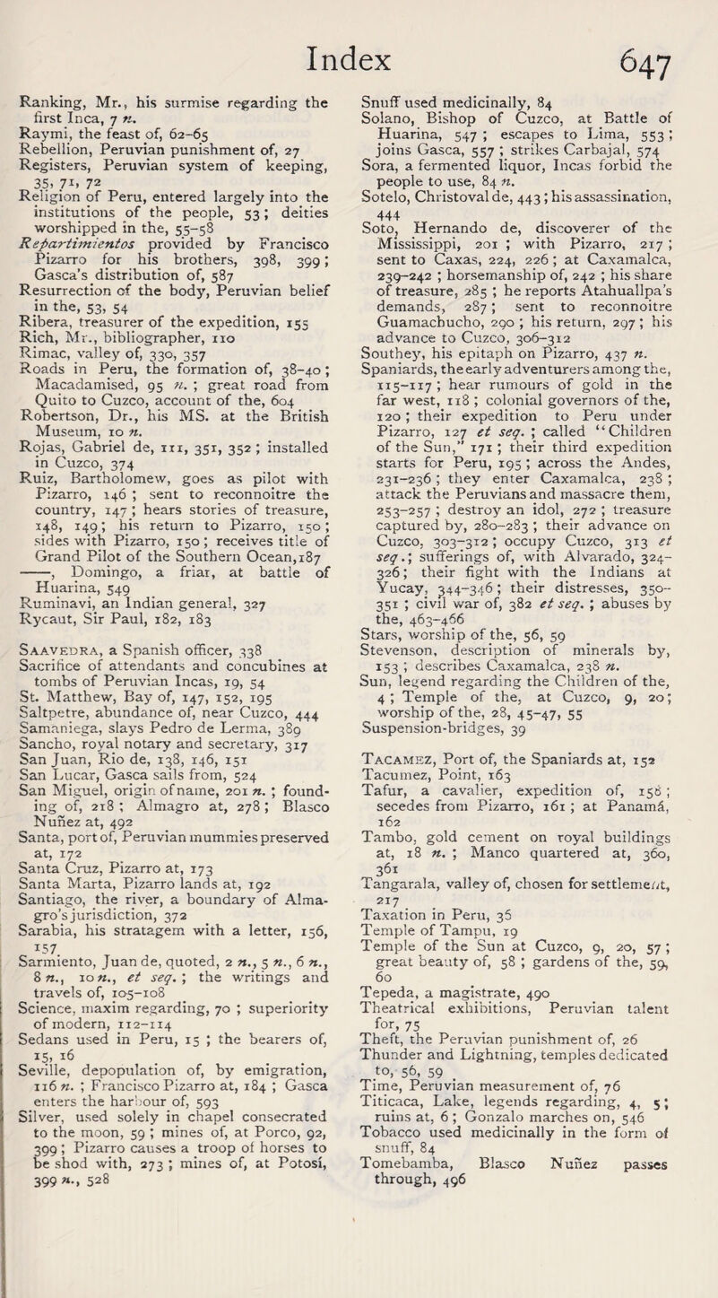 Ranking, Mr., his surmise regarding the first Inca, 7 «. Raymi, the feast of, 62-65 Rebellion, Peruvian punishment of, 27 Registers, Peruvian system of keeping, 35> 71. 72 Religion of Peru, entered largely into the institutions of the people, 53; deities worshipped in the, 55-58 Repartimientos provided by Francisco Pizarro for his brothers, 398, 399; Gasca’s distribution of, 587 Resurrection of the body, Peruvian belief in the, 53, 54 Ribera, treasurer of the expedition, 155 Rich, Mr., bibliographer, no Rimac, valley of, 330, 357 Roads in Peru, the formation of, 38-40; Macadamised, 95 ?i. ; great road from Quito to Cuzco, account of the, 604 Robertson, Dr., his MS. at the British Museum, 10 n. Rojas, Gabriel de, in, 351, 352 ; installed in Cuzco, 374 Ruiz, Bartholomew, goes as pilot with Pizarro, 146 ; sent to reconnoitre the country, 147 ; hears stories of treasure, 148, 149; his return to Pizarro, 150; sides with Pizarro, 150; receives title of Grand Pilot of the Southern Ocean, 187 -, Domingo, a friar, at battle of Huarina, 549 Ruminavi, an Indian general, 327 Rycaut, Sir Paul, 182, 183 Saavedra, a Spanish officer, 338 Sacrifice of attendants and concubines at tombs of Peruvian Incas, 19, 54 St. Matthew, Bay of, 147, 152, 195 Saltpetre, abundance of, near Cuzco, 444 Samaniega, slays Pedro de Lerma, 389 Sancho, royal notary and secretary, 317 San Juan, Rio de, 138, 146, 151 San Lucar, Gasca sails from, 524 San Miguel, origin of name, 201 n. ; found¬ ing of, 218; Almagro at, 278; Blasco Nunez at, 492 Santa, port of, Peruvian mummies preserved at, 172 Santa Cruz, Pizarro at, 173 Santa Marta, Pizarro lands at, 192 Santiago, the river, a boundary of Alma- gro’sjurisdiction, 372 Sarabia, his stratagem with a letter, 156, i57. Sarmiento, Juan de, quoted, 2 «., 5 «., 6 «., 8«., io«., et seq.; the writings and travels of, 105-108 Science, maxim regarding, 70 ; superiority of modern, 112-114 Sedans used in Peru, 15 ; the bearers of, i5> 16 Seville, depopulation of, by emigration, n6«. ; Francisco Pizarro at, 184 ; Gasca enters the harbour of, 593 Silver, used solely in chapel consecrated to the moon, 59 ; mines of, at Porco, 92, 399 ; Pizarro causes a troop ol horses to be shod with, 273 ; mines of, at Potosi, 399 »•> 528 Snuff used medicinally, 84 Solano, Bishop of Cuzco, at Battle of Huarina, 547 ; escapes to Lima, 553; joins Gasca, 557 ; strikes Carbajal, 574 Sora, a fermented liquor, Incas forbid the people to use, 84 n. Sotelo, Christovalde, 443; his assassination, 444 SotOj Hernando de, discoverer of the Mississippi, 201 ; with Pizarro, 217 ; sent to Caxas, 224, 226; at Caxamalca, 239-242 ; horsemanship of, 242 ; his share of treasure, 285 ; he reports Atahuallpa’s demands, 287; sent to reconnoitre Guamachucho, 290 ; his return, 297 ; his advance to Cuzco, 306-312 Southey, his epitaph on Pizarro, 437 n. Spaniards, the early adventurers among the, 115-117 ; hear rumours of gold in the far west, 118 ; colonial governors of the, 120; their expedition to Peru under Pizarro, 127 et seq. ; called “Children of the Sun,” 171; their third expedition starts for Peru, 195 ; across the Andes, 231-236 ; they enter Caxamalca, 238 ; attack the Peruvians and massacre them, 253-257 ; destroy an idol, 272 ; treasure captured by, 280-283 1 their advance on Cuzco, 303-312; occupy Cuzco, 313 et seq.; sufferings of, with Alvarado, 324- 326; their fight with the Indians at Yucay, ^44-346; their distresses, 350- 351 ; civil war of, 382 et seq. ; abuses by the, 463-466 Stars, worship of the, 56, 59 Stevenson, description of minerals by, 153 ; describes Caxamalca, 238 n. Sun, legend regarding the Children of the, 4; Temple of the, at Cuzco, 9, 20; worship of the, 28, 45-47, 55 Suspension-bridges, 39 Tacamhz, Port of, the Spaniards at, 152 Tacumez, Point, 163 Tafur, a cavalier, expedition of, 158; secedes from Pizarro, 161 ; at Panam6, 162 Tambo, gold cement on royal buildings at, 18 ; Manco quartered at, 360, 361 Tangarala, valley of, chosen for settlement, 217 Taxation in Peru, 35 Temple of Tampu, 19 Temple of the Sun at Cuzco, 9, 20, 57 ; great beauty of, 58 ; gardens of the, 59, 60 Tepeda, a magistrate, 490 Theatrical exhibitions, Peruvian talent for, 75 Theft, the Peruvian punishment of, 26 Thunder and Lightning, temples dedicated Jo, 56, 59 Time, Peruvian measurement of, 76 Titicaca, Lake, legends regarding, 4, 5; ruins at, 6 ; Gonzalo marches on, 546 Tobacco used medicinally in the form of snuff, 84 Tomebamba, Blasco Nunez passes through, 496