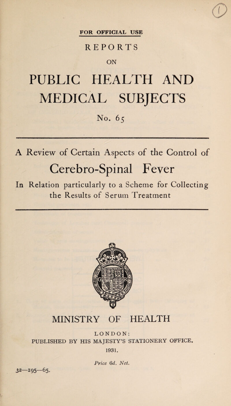 FOR OFFICIAL USE REPORTS ON PUBLIC HEALTH AND MEDICAL SUBJECTS No. 65 A Review of Certain Aspects of the Control of Cerebro-Spinal Fever In Relation particularly to a Scheme for Collecting the Results of Serum Treatment MINISTRY OF HEALTH LONDON: PUBLISHED BY HIS MAJESTY’S STATIONERY OFFICE. 1931. 32—195—65. Price Qd. Net.