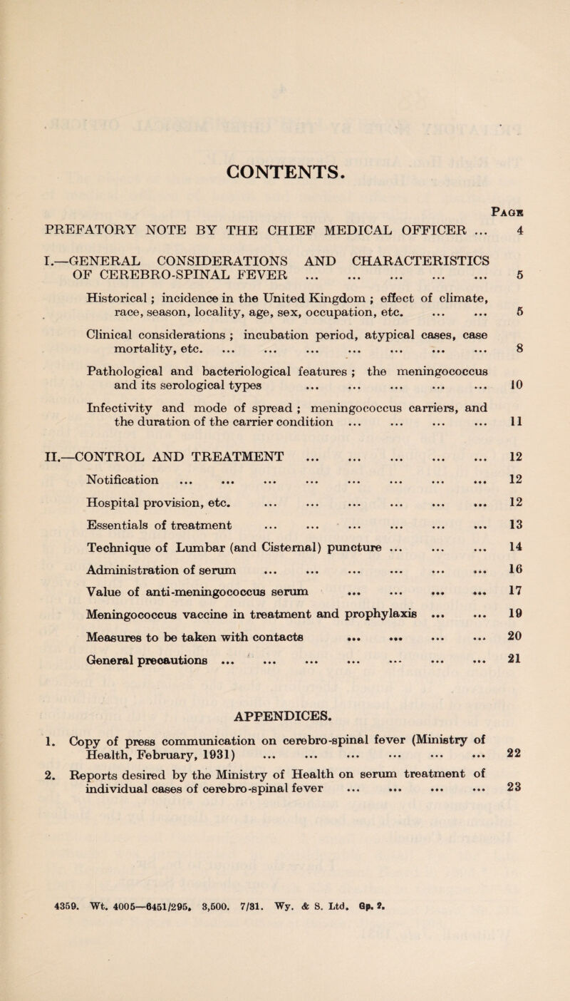 CONTENTS. PREFATORY NOTE BY THE CHIEF MEDICAL OFFICER ... I.—GENERAL CONSIDERATIONS AND CHARACTERISTICS OF CEREBRO-SPINAL FEVER . Historical; incidence in the United Kingdom ; effect of climate, race, season, locality, age, sex, occupation, etc. Clinical considerations ; incubation period, atypical cases, case mortality, etc. ... ... ... ... ... ... ... Pathological and bacteriological features ; the meningococcus and its serological types Infectivity and mode of spread ; meningococcus carriers, and the duration of the carrier condition II.—CONTROL AND TREATMENT . Notification ... ... ... ... ... ... Hospital provision, etc. Essentials of treatment Technique of Lumbar (and Cisternal) puncture ... Administration of serum Value of anti-meningococcus serum Meningococcus vaccine in treatment and prophylaxis Measures to be taken with contacts ... ... General precautions ... APPENDICES. 1. Copy of press communication on cerebro-spinal fever (Ministry of Health, February, 1931) 2. Reports desired by the Ministry of Health on serum treatment of individual cases of cere bro-spinal fever 4359. Wt. 4005—6451/295. 3,500. 7/31. Wy. & S. Ltd. Gp. ?.