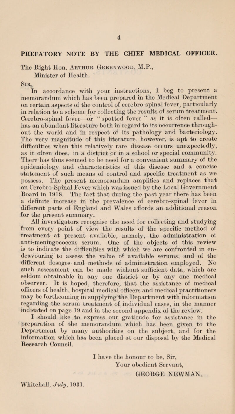 PREFATORY NOTE BY THE CHIEF MEDICAL OFFICER. The Right Hon. Arthur Greenwood, M.P., Minister of Health. Sir, In accordance with your instructions, I beg to present a memorandum which has been prepared in the Medical Department on certain aspects of the control of cerebro-spinal fever, particularly in relation to a scheme for collecting the results of serum treatment. Cerebro-spinal fever—or “ spotted fever ” as it is often called— has an abundant literature both in regard to its occurrence through¬ out the world and in respect of its pathology and bacteriology. The very magnitude of this literature, however, is apt to create difficulties when this relatively rare disease occurs unexpectedly, as it often does, in a district or in a school or special community. There has thus seemed to be need for a convenient summary of the epidemiology and characteristics of this disease and a concise statement of such means of control and specific treatment as we possess. The present memorandum amplifies and replaces that on Cerebro-Spinal Fever which was issued by the Local Government Board in 1918. The fact that during the past year there has been a definite increase in the prevalence of cerebro-spinal fever in different parts of England and Wales affords an additional reason for the present summary. All investigators recognise the need for collecting and studying from every point of view the results of the specific method of treatment at present available, namely, the administration oi antiTmeningococcus serum. One of the objects of this review is to indicate the difficulties with which we are confronted in en¬ deavouring to assess the value of available serums, and of the different dosages and methods of administration employed. No such assessment can be made without sufficient data, which are seldom obtainable in any one district or by any one medical observer. It is hoped, therefore, that the assistance of medical officers of health, hospital medical officers and medical practitioners may be forthcoming in supplying the Department with information regarding the serum treatment of individual cases, in the manner indicated on page 19 and in the second appendix of the review. I should like to express our gratitude for assistance in the preparation of the memorandum which has been given to the Department by many authorities on the subject, and for the information which has been placed at our disposal by the Medical Research Council. I have the honour to be, Sir, Your obedient Servant, GEORGE NEWMAN. Whitehall, July, 1931.