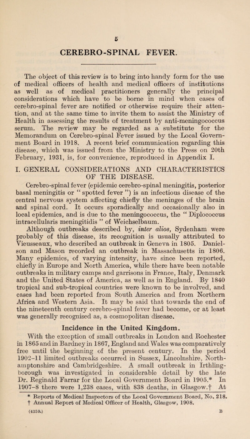 CEREBRO-SPINAL FEVER. The object of this review is to bring into handy form for the use of medical officers of health and medical officers of institutions as well as of medical practitioners generally the principal considerations which have to be borne in mind when cases of cerebro-spinal fever are notified or otherwise require their atten¬ tion, and at the same time to invite them to assist the Ministry of Health in assessing the results of treatment by anti-meningococcus serum. The review may be regarded as a substitute for the Memorandum on Cerebro-spinal Fever issued by the Local Govern¬ ment Board in 1918. A recent brief communication regarding this disease, which was issued from the Ministry to the Press on 20th February, 1931, is, for convenience, reproduced in Appendix I. I. GENERAL CONSIDERATIONS AND CHARACTERISTICS OF THE DISEASE. Cerebro-spinal fever (epidemic cerebro-spinal meningitis, posterior basal meningitis or “ spotted fever ”) is an infectious disease of the central nervous system affecting chiefly the meninges of the brain and spinal cord. It occurs sporadically and occasionally also in local epidemics, and is due to the meningococcus, the “ Diplococcus intracellularis meningitidis ” of Weichselbaum. Although outbreaks described by, inter alios, Sydenham were probably of this disease, its recognition is usually attributed to Vieusseaux, who described an outbreak in Geneva in 1805. Daniel¬ son and Mason recorded an outbreak in Massachusetts in 1806. Many epidemics, of varying intensity, have since been reported, chiefly in Europe and North America, while there have been notable outbreaks in military camps and garrisons in France, Italy, Denmark and the United States of America, as well as in England. By 1840 tropical and sub-tropical countries were known to be involved, and cases had been reported from South America and from Northern Africa and Western Asia. It may be said that towards the end of the nineteenth century cerebro-spinal fever had become, or at least was generally recognised as, a cosmopolitan disease. Incidence in the United Kingdom. With the exception of small outbreaks in London and Rochester in 1865 and in Bardney in 1867, England and Wales was comparatively free until the beginning of the present century. In the period 1902-11 limited outbreaks occurred in Sussex, Lincolnshire, North¬ amptonshire and Cambridgeshire. A small outbreak in Irthling- borougli was investigated in considerable detail by the late Dr. Reginald Farrar for the Local Government Board in 1905.* In 1907-8 there were 1,238 cases, with 838 deaths, in Glasgow.| At * Reports of Medical Inspectors of the Local Government Board, No. 218. f Annual Report of Medical Officer of Health, Glasgow, 1908. (4359.) B