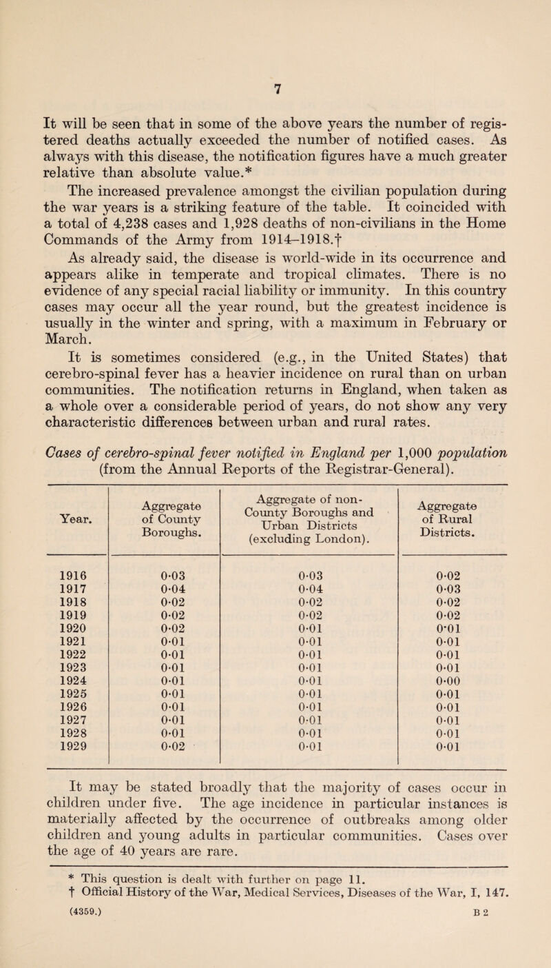 It will be seen that in some of the above years the number of regis¬ tered deaths actually exceeded the number of notified cases. As always with this disease, the notification figures have a much greater relative than absolute value.* The increased prevalence amongst the civilian population during the war years is a striking feature of the table. It coincided with a total of 4,238 cases and 1,928 deaths of non-civilians in the Home Commands of the Army from 1914—1918.*f As already said, the disease is world-wide in its occurrence and appears alike in temperate and tropical climates. There is no evidence of any special racial liability or immunity. In this country cases may occur all the year round, but the greatest incidence is usually in the winter and spring, with a maximum in February or March. It is sometimes considered (e.g., in the United States) that cerebro-spinal fever has a heavier incidence on rural than on urban communities. The notification returns in England, when taken as a whole over a considerable period of years, do not show any very characteristic differences between urban and rural rates. Cases of cerebro-spinal fever notified in England per 1,000 population (from the Amnual Reports of the Registrar-General). Year. Aggregate of County Boroughs. Aggregate of non- County Boroughs and Urban Districts (excluding London). Aggregate of Rural Districts. 1916 0-03 0-03 0-02 1917 0-04 0-04 0-03 1918 0-02 0-02 0-02 1919 0-02 0-02 002 1920 0-02 0*01 0*01 1921 0-01 0-01 0-01 1922 0-01 0-01 0-01 1923 0-01 0-01 0-01 1924 0-01 0-01 0-00 1925 0-01 0-01 0-01 1926 0-01 0-01 0-01 1927 0-01 0-01 0-01 1928 0*01 0*01 0-01 1929 0-02 0-01 0*01 It may be stated broadly that the majority of cases occur in children under five. The age incidence in particular instances is materially affected by the occurrence of outbreaks among older children and young adults in particular communities. Cases over the age of 40 years are rare. * This question is dealt with further on page 11. t Official History of the War, Medical Services, Diseases of the War, I, 147. (4359.) B 2