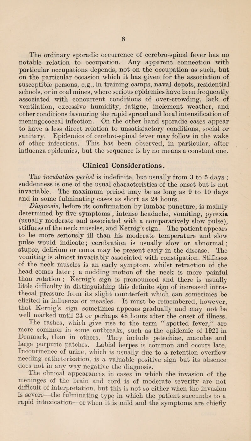 The ordinary sporadic occurrence of cerebro-spinal fever has no notable relation to occupation. Any apparent connection with particular occupations depends, not on the occupation as such, but on the particular occasion which it has given for the association of susceptible persons, e.g., in training camps, naval depots, residential schools, or in coal mines, where serious epidemics have been frequently associated with concurrent conditions of over-crowding, lack of ventilation, excessive humidity, fatigue, inclement weather, and other conditions favouring the rapid spread and local intensification of meningococcal infection. On the other hand sporadic cases appear to have a less direct relation to unsatisfactory conditions, social or sanitary. Epidemics of cerebro-spinal fever may follow in the wake of other infections. This has been observed, in particular, after influenza epidemics, but the sequence is by no means a constant one. Clinical Considerations. The incubation period is indefinite, but usually from 3 to 5 days ; suddenness is one of the usual characteristics of the onset but is not invariable. The maximum period may be as long as 9 to 10 days and in some fulminating cases as short as 24 hours. Diagnosis, before its confirmation by lumbar puncture, is mainly determined by five symptoms ; intense headache, vomiting, pyrexia (usually moderate and associated with a comparatively slow pulse), stiffness of the neck muscles, and Kernig’s sign. The patient appears to be more seriously ill than his moderate temperature and slow pulse would indicate; cerebration is usually slow or abnormal; stupor, delirium or coma may be present early in the disease. The vomiting is almost invariably associated with constipation. Stiffness of the neck muscles is an early symptom, whilst retraction of the head comes later ; a nodding motion of the neck is more painful than rotation ; Kernig’s sign is pronounced and there is usually little difficulty in distinguishing this definite sign of increased intra¬ thecal pressure from its slight counterfeit which can sometimes be elicited in influenza or measles. It must be remembered, however, that Kernig’s sign sometimes appears gradually and may not be well marked until 24 or perhaps 48 hours after the onset of illness. The rashes, which give rise to the term “ spotted fever,” are more common in some outbreaks, such as the epidemic of 1921 in Denmark, than in others. They include petechiae, maculae and large purpuric patches. Labial herpes is common and occurs late. Incontinence of urine, which is usually due to a retention overflow needing catheterisation, is a valuable positive sign but its absence does not in any way negative the diagnosis. The clinical appearances in cases in which the invasion of the meninges of the brain and cord is of moderate severity are not difficult of interpretation, but this is not so either when the invasion is severe—the fulminating type in which the patient succumbs to a rapid intoxication—or when it is mild and the symptoms are chiefly