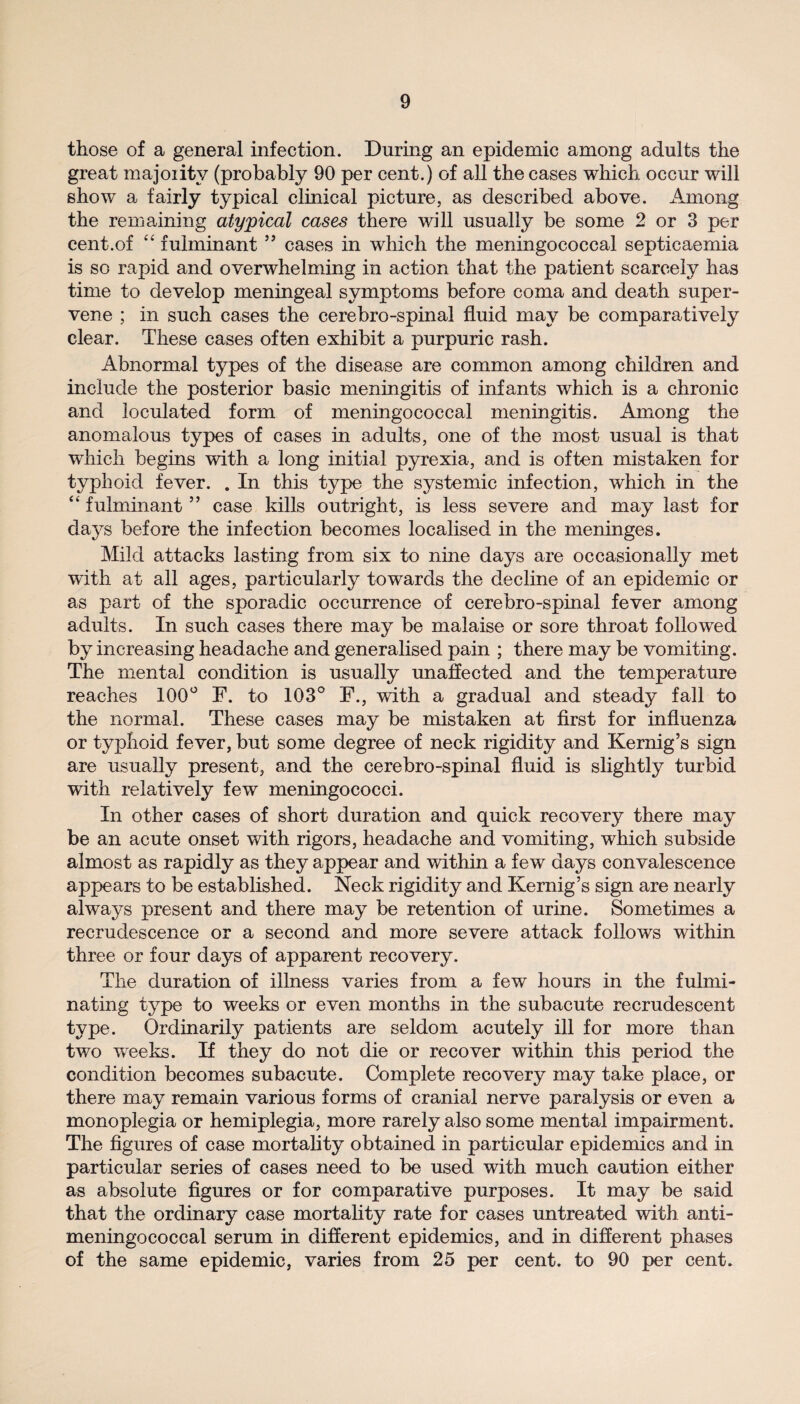 those of a general infection. During an epidemic among adults the great majority (probably 90 per cent.) of all the cases which occur will show a fairly typical clinical picture, as described above. Among the remaining atypical cases there will usually be some 2 or 3 per cent.of “ fulminant55 cases in which the meningococcal septicaemia is so rapid and overwhelming in action that the patient scarcely has time to develop meningeal symptoms before coma and death super¬ vene ; in such cases the cerebro-spinal fluid may be comparatively clear. These cases often exhibit a purpuric rash. Abnormal types of the disease are common among children and include the posterior basic meningitis of infants which is a chronic and loculated form of meningococcal meningitis. Among the anomalous types of cases in adults, one of the most usual is that which begins with a long initial pyrexia, and is often mistaken for typhoid fever. . In this type the systemic infection, which in the “ fulminant ” case kills outright, is less severe and may last for days before the infection becomes localised in the meninges. Mild attacks lasting from six to nine days are occasionally met with at all ages, particularly towards the decline of an epidemic or as part of the sporadic occurrence of cerebro-spinal fever among adults. In such cases there may be malaise or sore throat followed by increasing headache and generalised pain ; there may be vomiting. The mental condition is usually unaffected and the temperature reaches 100° F. to 103° F., with a gradual and steady fall to the normal. These cases may be mistaken at first for influenza or typhoid fever, but some degree of neck rigidity and Kernig’s sign are usually present, and the cerebro-spinal fluid is slightly turbid with relatively few meningococci. In other cases of short duration and quick recovery there may be an acute onset with rigors, headache and vomiting, which subside almost as rapidly as they appear and within a few days convalescence appears to be established. Neck rigidity and Kernig’s sign are nearly always present and there may be retention of urine. Sometimes a recrudescence or a second and more severe attack follows within three or four days of apparent recovery. The duration of illness varies from a few hours in the fulmi¬ nating type to weeks or even months in the subacute recrudescent type. Ordinarily patients are seldom acutely ill for more than two weeks. If they do not die or recover within this period the condition becomes subacute. Complete recovery may take place, or there may remain various forms of cranial nerve paralysis or even a monoplegia or hemiplegia, more rarely also some mental impairment. The figures of case mortality obtained in particular epidemics and in particular series of cases need to be used with much caution either as absolute figures or for comparative purposes. It may be said that the ordinary case mortality rate for cases untreated wdth. anti- meningococcal serum in different epidemics, and in different phases of the same epidemic, varies from 25 per cent, to 90 per cent.