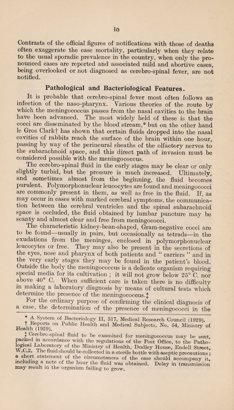 Contrasts of the official figures of notifications with those of deaths often exaggerate the case mortality, particularly when they relate to the usual sporadic prevalence in the country, when only the pro¬ nounced cases are reported and associated mild and abortive cases, being overlooked or not diagnosed as cerebro-spinal fever, are not notified. Pathological and Bacteriological Features. It is probable that cerebro-spinal fever most often follows an infection of the naso-pharynx. Various theories of the route by which the meningococcus passes from the nasal cavities to the brain have been advanced. The most widely held of these is that the cocci are disseminated by the blood stream,* but on the other hand le Gros Clarkf has shown that certain fluids dropped into the nasal cavities of rabbits reach the surface of the brain within one hour, passing by way of the perineural sheaths of the olfactory nerves to the subarachnoid space, and this direct path of invasion must be considered possible with the meningococcus. The cerebro-spinal fluid in the early stages may be clear or only slightly turbid, but the pressure is much increased. Ultimately, and sometimes almost from the beginning, the fluid becomes purulent. Polymorphonuclear leucocytes are found and meningococci are commonly present in them, as well as free in the fluid. If, as may occur in cases with marked cerebral symptoms, the communica¬ tion between the cerebral ventricles and the spinal subarachnoid space is occluded, the fluid obtained by lumbar puncture mav be scanty and almost clear and free from meningococci. The characteristic kidney-bean-shaped, Gram-negative cocci are to be found usually in pairs, but occasionally as tetrads—in the exudations from the meninges, enclosed in polymorphonuclear leucocytes or free. They may also be present in the secretions of the eyes, nose and pharynx of both patients and “ carriers ” and in the very early^ stages they may be found in the patient’s blood. Outside the body the meningococcus is a delicate organism requiring special media for its cultivation ; it will not grow below 25° C. nor above 40 C. When sufficient care is taken there is no difficulty in making a laboratory diagnosis by means of cultural tests which determine the presence of the meningococcus. J For the ordinary purpose of confirming the clinical diagnosis of a case, the determination of the presence of meningococci in the * A System of Bacteriology II, 317, Medical Research Council (1929). tt t Reports on Public Health and Medical Subjects, No. 54, Ministry of Health (1929). J + Cerebro-spinal fluid to be examined for meningococcus may be sent, packed in accordance with the regulations of the Post Office, to the Patho- O of the MinistrV of Health, Dudley House, Endell Street, .C.2. I he fluid should be collected in a sterile bottle with aseptic precautions ; a s oi t statement of the circumstances of the case should accompany it, including a note of the hour the fluid was obtained. Delay in transmission may result m the organism failing to grow.