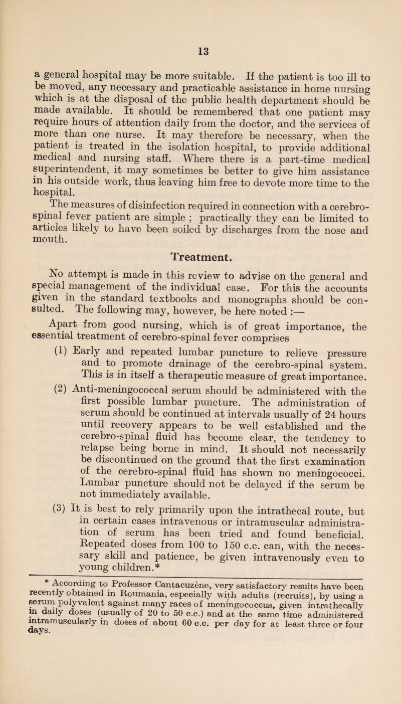 a general hospital may be more suitable. If the patient is too ill to be moved, any necessary and practicable assistance in home nursing which is at the disposal of the public health department should be made available. It should be remembered that one patient may require hours of attention daily from the doctor, and the services of more tnan one nurse. It may therefore be necessary, when the patient is treated in the isolation hospital, to provide additional medical and nursing staff. Where there is a part-time medical superintendent, it may sometimes be better to give him assistance in his outside work, thus leaving him free to devote more time to the hospital. The measures of disinfection required in connection v/ith a cerebro¬ spinal fever patient are simple ; practically they can be limited to articles likely to have been soiled by discharges from the nose and mouth. Treatment. No attempt is made in this review to advise on the general and special management of the individual case. For this the accounts given in the standard textbooks and monographs should be con¬ sulted. The following may, however, be here noted :— Apart from good nursing, which is of great importance, the essential treatment of cerebro-spinal fever comprises (1) Early and repeated lumbar puncture to relieve pressure and to promote drainage of the cerebro-spinal system. This is in itself a therapeutic measure of great importance. (2) Anti-meningococcal serum should be administered with the first possible lumbar puncture. The administration of serum should be continued at intervals usually of 24 hours until recovery appears to be well established and the cerebro-spinal fluid has become clear, the tendency to relapse being borne in mind. It should not necessarily be discontinued on the ground that the first examination of the cerebro-spinal fluid has shown no meningococci. Lumoar puncture should not be delayed if the serum be not immediately available. (3) It is best to rely primarily upon the intrathecal route, but m certain cases intravenous or intramuscular administra¬ tion of serum has been tried and found beneficial. Repeated doses from 100 to 150 c.c. can, with the neces¬ sary skill and patience, be given intravenously even to young children.* * According to Professor Cantacuzene, very satisfactory results have been recently obtained in Roumania, especially with adults (recruits), by using a serum polyvalent against many races of meningococcus, given intrathecally ni dailj doses (usually of 20 to 50 c.c.) and at the same time administered intramuscularly in doses of about 60 c.c. per day for at least three or four days.