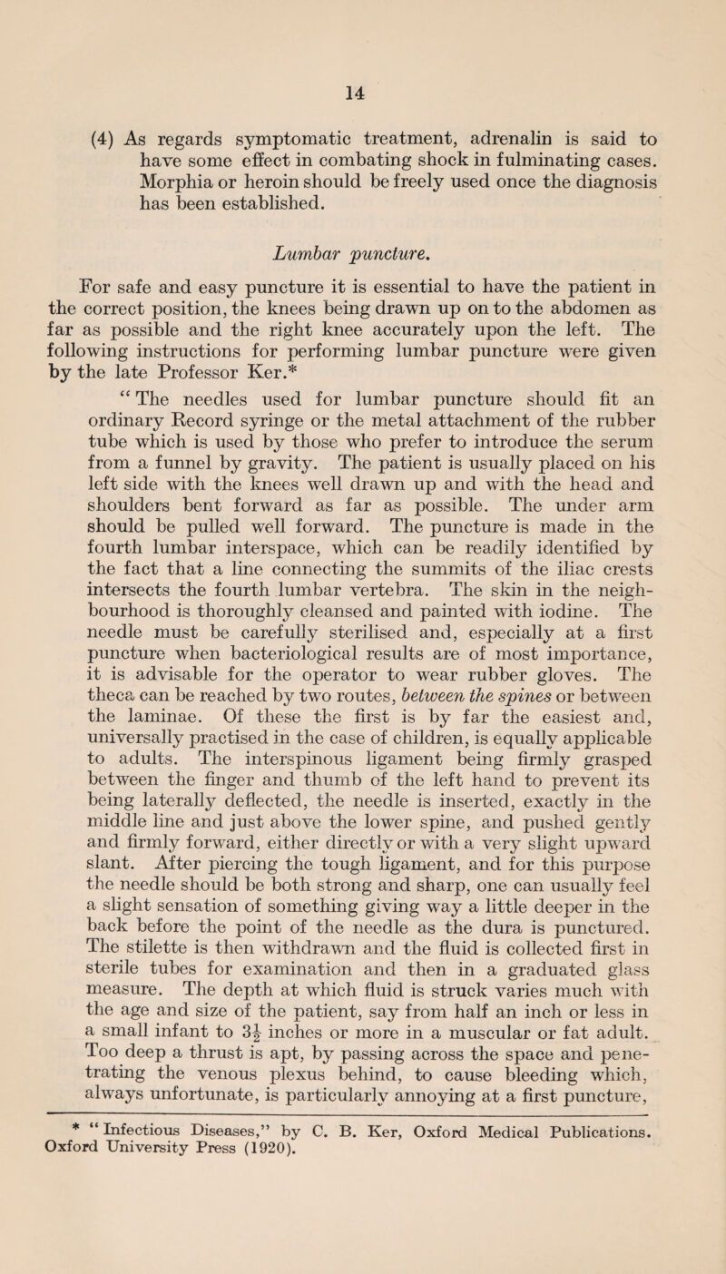 (4) As regards symptomatic treatment, adrenalin is said to have some effect in combating shock in fulminating cases. Morphia or heroin should be freely used once the diagnosis has been established. Lumbar puncture. For safe and easy puncture it is essential to have the patient in the correct position, the knees being drawn up on to the abdomen as far as possible and the right knee accurately upon the left. The following instructions for performing lumbar puncture were given by the late Professor Ker.* “ The needles used for lumbar puncture should fit an ordinary Record syringe or the metal attachment of the rubber tube which is used by those who prefer to introduce the serum from a funnel by gravity. The patient is usually placed on his left side with the knees well drawn up and with the head and shoulders bent forward as far as possible. The under arm should be pulled well forward. The puncture is made in the fourth lumbar interspace, which can be readily identified by the fact that a line connecting the summits of the iliac crests intersects the fourth lumbar vertebra. The skin in the neigh¬ bourhood is thoroughly cleansed and painted with iodine. The needle must be carefully sterilised and, especially at a first puncture when bacteriological results are of most importance, it is advisable for the operator to wear rubber gloves. The theca can be reached by two routes, between the spines or between the laminae. Of these the first is by far the easiest and, universally practised in the case of children, is equally applicable to adults. The interspinous ligament being firmly grasped between the finger and thumb of the left hand to prevent its being laterally deflected, the needle is inserted, exactly in the middle line and just above the lower spine, and pushed gently and firmly forward, either directly or with a very slight upward slant. After piercing the tough ligament, and for this purpose the needle should be both strong and sharp, one can usually feel a slight sensation of something giving way a little deeper in the back before the point of the needle as the dura is punctured. The stilette is then withdrawn and the fluid is collected first in sterile tubes for examination and then in a graduated glass measure. The depth at which fluid is struck varies much with the age and size of the patient, say from half an inch or less in a small infant to 3J inches or more in a muscular or fat adult. Too deep a thrust is apt, by passing across the space and pene¬ trating the venous plexus behind, to cause bleeding which, always unfortunate, is particularly annoying at a first puncture, * “ Infectious Diseases,” by C. B. Ker, Oxford Medical Publications. Oxford University Press (1920).