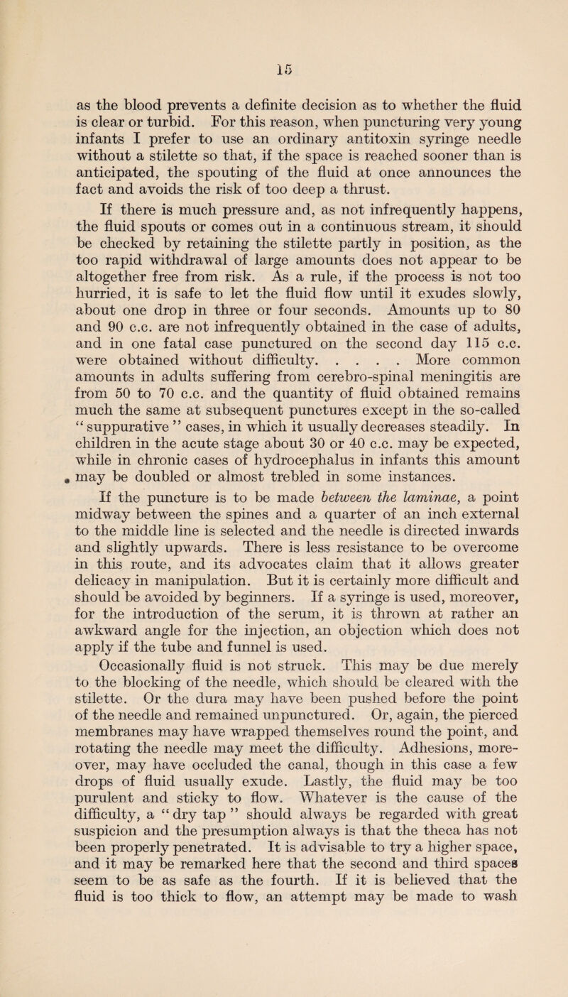 as the blood prevents a definite decision as to whether the fluid is clear or turbid. For this reason, when puncturing very young infants I prefer to use an ordinary antitoxin syringe needle without a stilette so that, if the space is reached sooner than is anticipated, the spouting of the fluid at once announces the fact and avoids the risk of too deep a thrust. If there is much pressure and, as not infrequently happens, the fluid spouts or comes out in a continuous stream, it should be checked by retaining the stilette partly in position, as the too rapid withdrawal of large amounts does not appear to be altogether free from risk. As a rule, if the process is not too hurried, it is safe to let the fluid flow until it exudes slowly, about one drop in three or four seconds. Amounts up to 80 and 90 c.c. are not infrequently obtained in the case of adults, and in one fatal case punctured on the second day 115 c.c. w^ere obtained without difficulty.More common amounts in adults suffering from cerebro-spinal meningitis are from 50 to 70 c.c. and the quantity of fluid obtained remains much the same at subsequent punctures except in the so-called “ suppurative ” cases, in which it usually decreases steadily. In children in the acute stage about 30 or 40 c.c. may be expected, while in chronic cases of hydrocephalus in infants this amount . may be doubled or almost trebled in some instances. If the puncture is to be made between the laminae, a point midway between the spines and a quarter of an inch external to the middle line is selected and the needle is directed inwards and slightly upwards. There is less resistance to be overcome in this route, and its advocates claim that it allows greater delicacy in manipulation. But it is certainly more difficult and should be avoided by beginners. If a syringe is used, moreover, for the introduction of the serum, it is thrown at rather an awkward angle for the injection, an objection which does not apply if the tube and funnel is used. Occasionally fluid is not struck. This may be due merely to the blocking of the needle, which should be cleared with the stilette. Or the dura may have been pushed before the point of the needle and remained unpunctured. Or, again, the pierced membranes may have wrapped themselves round the point, and rotating the needle may meet the difficulty. Adhesions, more¬ over, may have occluded the canal, though in this case a few drops of fluid usually exude. Lastly, the fluid may be too purulent and sticky to flow. Whatever is the cause of the difficulty, a “dry tap ” should alwa,ys be regarded with great suspicion and the presumption always is that the theca has not been properly penetrated. It is advisable to try a higher space, and it may be remarked here that the second and third spaces seem to be as safe as the fourth. If it is believed that the fluid is too thick to flow, an attempt may be made to wash