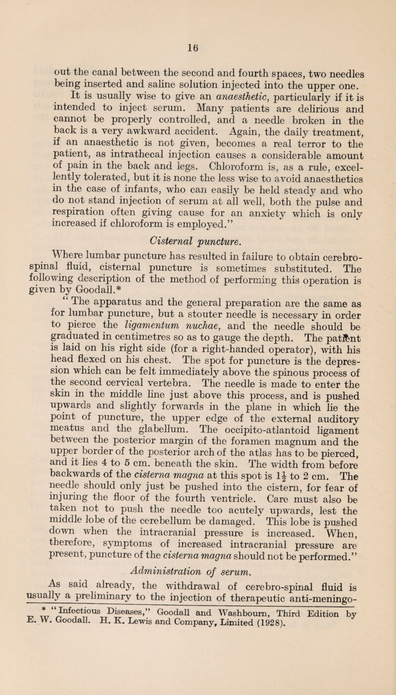out the canal between the second and fourth spaces, two needles being inserted and saline solution injected into the upper one. It is usually wise to give an anaesthetic, particularly if it is intended to inject serum. Many patients are delirious and cannot be properly controlled, and a needle broken in the back is a very awkward accident. Again, the daily treatment, if an anaesthetic is not given, becomes a real terror to the patient, as intrathecal injection causes a considerable amount of pain in the back and legs. Chloroform is, as a rule, excel¬ lently tolerated, but it is none the less wise to avoid anaesthetics in the case of infants, who can easily be held steady and who do not stand injection of serum at all well, both the pulse and respiration often giving cause for an anxiety which is onlv increased if chloroform is employed.” Cisternal puncture. Where lumbar puncture has resulted in failure to obtain cerebro¬ spinal fluid, cisternal puncture is sometimes substituted. The following description of the method of performing this operation is given by Goodall.* “ The apparatus and the general preparation are the same as i°r lumbar puncture, but a stouter needle is necessarv in order to pierce the ligamentum nuchae, and the needle should be graduated in centimetres so as to gauge the depth. The patent is laid on his right side (for a right-handed operator), with his head flexed on his chest. The spot for puncture is the depres¬ sion which can be felt immediately above the spinous process of the second cervical vertebra. The needle is made to enter the skin in the middle line just above this process, and is pushed upwards and slightly forwards in the plane in which lie the point of puncture, the upper edge of the external auditory meatus and the glabellum. The occipito-atlantoid ligament between the posterior margin of the foramen magnum and the upper border of the posterior arch of the atlas has to be pierced, and it lies 4 to 5 cm. beneath the skin. The width from before backwards of the cisterna magna at this spot is 1J to 2 cm. The needle should only just be pushed into the cistern, for fear of injuring the floor of the fourth ventricle. Care must also be taken not to push the needle too acutely upwards, lest the middle lobe of the cerebellum be damaged. This lobe is pushed down when the intracranial pressure is increased. When, therefore, symptoms of increased intracranial pressure are present, puncture of the cisterna magna should not be performed.” Administration of serum. As said already, the withdrawal of cerebro-spinal fluid is usually a preliminary to the injection of therapeutic anti-meningo- xxt :^®c^ous Diseases,” Goodall and Washboum, Third Edition by E. W. Goodall. H. K. Lewis and Company, Limited (1928).