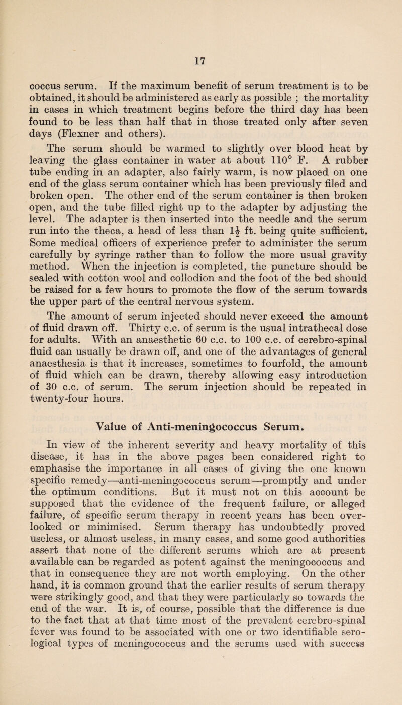 coccus serum. If the maximum benefit of serum treatment is to be obtained, it should be administered as early as possible ; the mortality in cases in which treatment begins before the third day has been found to be less than half that in those treated only after seven days (Flexner and others). The serum should be warmed to slightly over blood heat by leaving the glass container in water at about 110° F. A rubber tube ending in an adapter, also fairly warm, is now placed on one end of the glass serum container which has been previously filed and broken open. The other end of the serum container is then broken open, and the tube filled right up to the adapter by adjusting the level. The adapter is then inserted into the needle and the serum run into the theca, a head of less than ft. being quite sufficient. Some medical officers of experience prefer to administer the serum carefully by syringe rather than to follow the more usual gravity method. When the injection is completed, the puncture should be sealed with cotton wool and collodion and the foot of the bed should be raised for a few hours to promote the flow of the serum towards the upper part of the central nervous system. The amount of serum injected should never exceed the amount of fluid drawn off. Thirty c.c. of serum is the usual intrathecal dose for adults. With an anaesthetic 60 c.c. to 100 c.c. of cerebro-spinal fluid can usually be drawn off, and one of the advantages of general anaesthesia is that it increases, sometimes to fourfold, the amount of fluid which can be drawn, thereby allowing easy introduction of 30 c.c. of serum. The serum injection should be repeated in twenty-four hours. Value of Anti-meningococcus Serum. In view of the inherent severity and heavy mortality of this disease, it has in the above pages been considered right to emphasise the importance in all cases of giving the one known specific remedy—anti-meningococcus serum—promptly and under the optimum conditions. But it must not on this account be supposed that the evidence of the frequent failure, or alleged failure, of specific serum therapy in recent years has been over¬ looked or minimised. Serum therapy has undoubtedly proved useless, or almost useless, in many cases, and some good authorities assert that none of the different serums which are at present available can be regarded as potent against the meningococcus and that in consequence they are not worth employing. On the other hand, it is common ground that the earlier results of serum therapy were strikingly good, and that they were particularly so towards the end of the war. It is, of course, possible that the difference is due to the fact that at that time most of the prevalent cerebro-spinal fever was found to be associated with one or two identifiable sero¬ logical types of meningococcus and the serums used with success