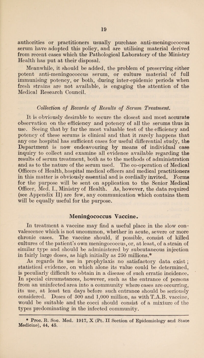 authorities or practitioners usually purchase anti-meningococcus serum have adopted this policy, and are utilising material derived from recent cases which the Pathological Laboratory of the Ministry Health has put at their disposal. Meanwhile, it should be added, the problem of preserving either potent anti-meningococcus serum, or culture material of full immunising potency, or both, during inter-epidemic periods when fresh strains are not available, is engaging the attention of the Medical Research Council. Collection of Records of Results of Serum Treatment. It is obviously desirable to secure the closest and most accurate observation on the efficiency and potency of all the serums thus in use. Seeing that by far the most valuable test of the efficiency and potency of these serums is clinical and that it rarely happens that any one hospital has sufficient cases for useful differential study, the Department is now endeavouring by means of individual case inquiry to collect and examine all evidence available regarding the results of serum treatment, both as to the methods of administration and as to the nature of the serum used. The co-operation of Medical Officers of Health, hospital medical officers and medical practitioners in this matter is obviously essential and is cordially invited. Forms for the purpose will be sent on application to the Senior Medical Officer, Med. I., Ministry of Health. As, however, the data required (see Appendix II) are few, any communication which contains them will be equally useful for the purpose. Meningococcus Vaccine. In treatment a vaccine may find a useful place in the slow con¬ valescence which is not uncommon, whether in acute, severe or more chronic cases. The vaccine should, if possible, consist of killed cultures of the patient’s own meningococcus, or, at least, of a strain of similar type and should be administered by subcutaneous injection in fairly large doses, as high initially as 250 millions.* As regards its use in prophylaxis no satisfactory data exist ; statistical evidence, on which alone its value could be determined, is peculiar^ difficult to obtain in a disease of such erratic incidence. In special circumstances, however, such as the entrance of persons from an uninfected area into a community where cases are occurring, its use, at least ten days before such entrance should be seriously considered. Doses of 500 and 1,000 million, as withT.A.B. vaccine, would be suitable and the cocci should consist of a mixture of the types predominating in the infected community. * Proc. R. Soc. Med. 1917, X (Pt. II Section of Epidemiology and State Medicine), 44, 45.