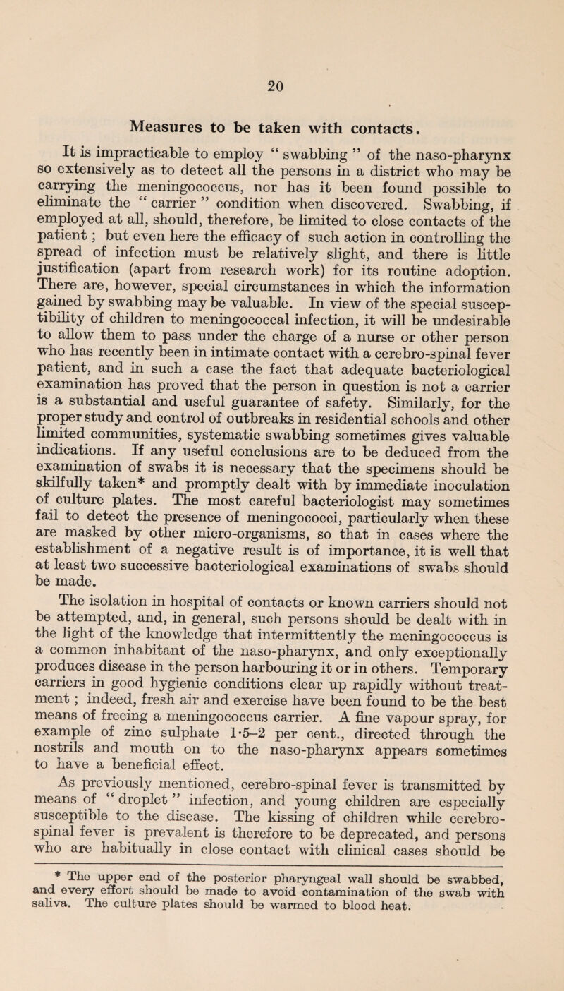 Measures to be taken with contacts. It is impracticable to employ “ swabbing 99 of the naso-pharynx so extensively as to detect all the persons in a district who may be carrying the meningococcus, nor has it been found possible to eliminate the “ carrier 99 condition when discovered. Swabbing, if employed at all, should, therefore, be limited to close contacts of the patient; but even here the efficacy of such action in controlling the spread of infection must be relatively slight, and there is little justification (apart from research work) for its routine adoption. There are, however, special circumstances in which the information gained by swabbing may be valuable. In view of the special suscep¬ tibility of children to meningococcal infection, it will be undesirable to allow them to pass under the charge of a nurse or other person who has recently been in intimate contact with a cerebro-spinal fever patient, and in such a case the fact that adequate bacteriological examination has proved that the person in question is not a carrier is a substantial and useful guarantee of safety. Similarly, for the proper study and control of outbreaks in residential schools and other limited communities, systematic swabbing sometimes gives valuable indications. If any useful conclusions are to be deduced from the examination of swabs it is necessary that the specimens should be skilfully taken* and promptly dealt with by immediate inoculation of culture plates. The most careful bacteriologist may sometimes fail to detect the presence of meningococci, particularly when these are masked by other micro-organisms, so that in cases where the establishment of a negative result is of importance, it is well that at least two successive bacteriological examinations of swabs should be made. The isolation in hospital of contacts or known carriers should not be attempted, and, in general, such persons should be dealt with in the light of the knowledge that intermittently the meningococcus is a common inhabitant of the naso-pharynx, and only exceptionally produces disease in the person harbouring it or in others. Temporary carriers in good hygienic conditions clear up rapidly without treat¬ ment ; indeed, fresh air and exercise have been found to be the best means of freeing a meningococcus carrier. A fine vapour spray, for example of zinc sulphate 1*5—2 per cent., directed through the nostrils and mouth on to the naso-pharynx appears sometimes to have a beneficial effect. As previously mentioned, cerebro-spinal fever is transmitted by means of “ droplet ” infection, and young children are especially susceptible to the disease. The kissing of children while cerebro¬ spinal fever is prevalent is therefore to be deprecated, and persons who are habitually in close contact with clinical cases should be * The upper end of the posterior pharyngeal wall should be swabbed, and every effort should be made to avoid contamination of the swab with saliva. The culture plates should be warmed to blood heat.