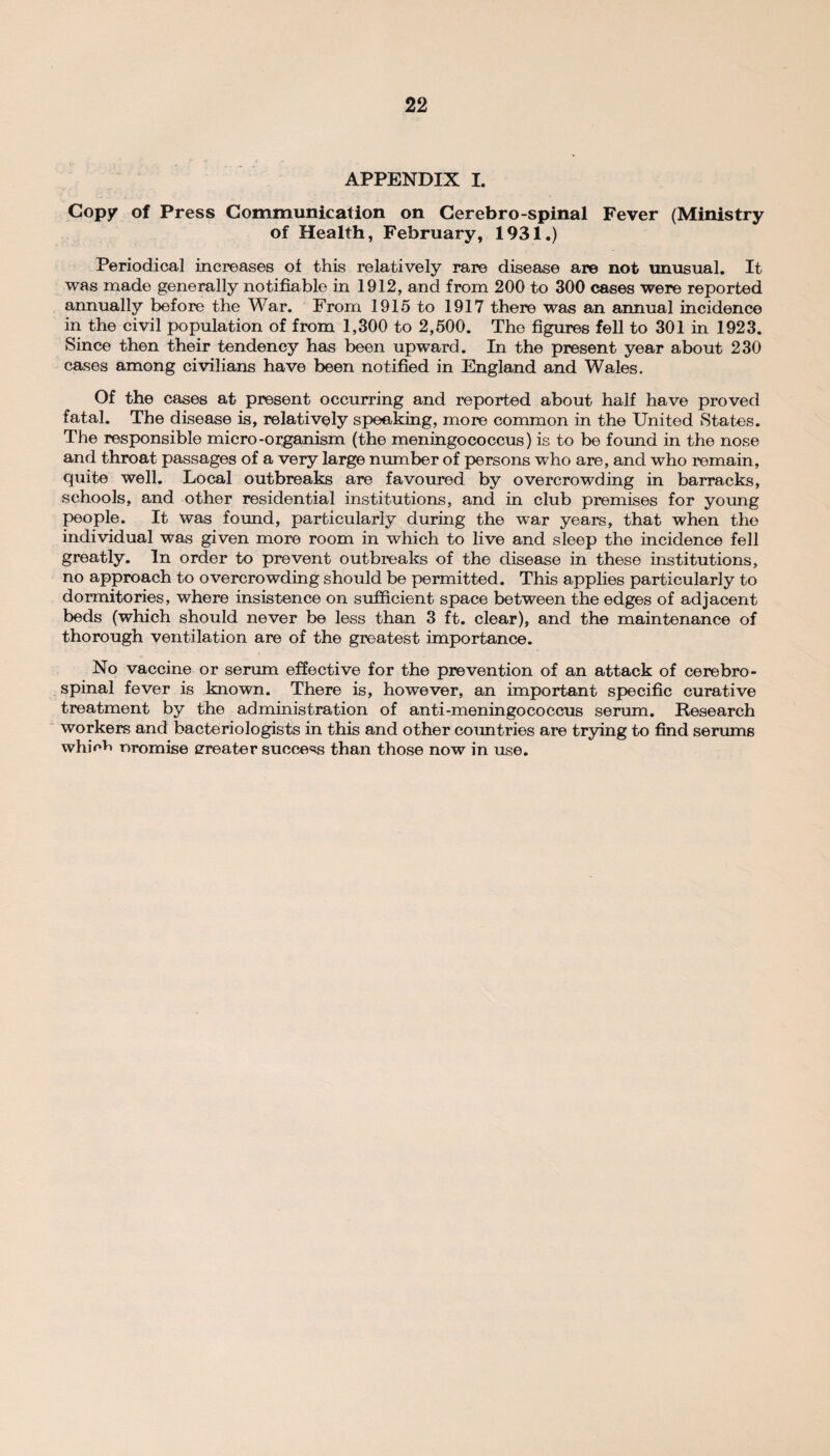 APPENDIX I. Copy of Press Communication on Cerebro-spinal Fever (Ministry of Health, February, 1931.) Periodica] increases of this relatively rare disease are not unusual. It was made generally notifiable in 1912, and from 200 to 300 cases were reported annually before the War. From 1915 to 1917 there was an annual incidence in the civil population of from 1,300 to 2,500. The figures fell to 301 in 1923. Since then their tendency has been upward. In the present year about 230 cases among civilians have been notified in England and Wales. Of the cases at present occurring and reported about half have proved fatal. The disease is, relatively speaking, more common in the United States. The responsible micro-organism (the meningococcus) is to be found in the nose and throat passages of a very large number of persons who are, and who remain, quite well. Local outbreaks are favoured by overcrowding in barracks, schools, and other residential institutions, and in club premises for young people. It was found, particularly during the war years, that when the individual was given more room in which to live and sleep the incidence fell greatly. In order to prevent outbreaks of the disease in these institutions, no approach to overcrowding should be permitted. This applies particularly to dormitories, where insistence on sufficient space between the edges of adjacent beds (which should never be less than 3 ft. clear), and the maintenance of thorough ventilation are of the greatest importance. No vaccine or serum effective for the prevention of an attack of cerebro¬ spinal fever is known. There is, however, an important specific curative treatment by the administration of anti-meningococcus serum. Research workers and bacteriologists in this and other countries are trying to find serums whinfi nromise erreater success than those now in use.