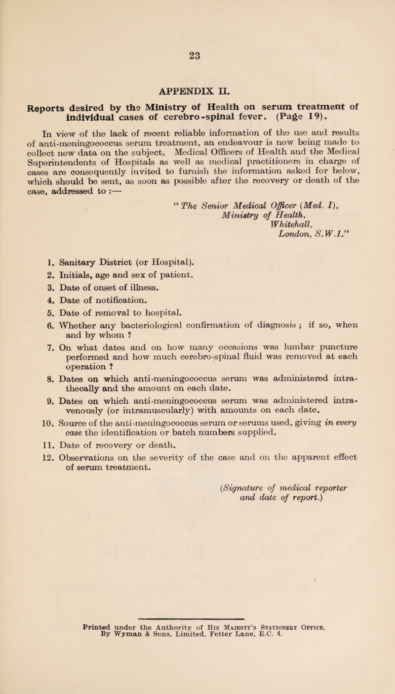 APPENDIX II. Reports desired by the Ministry of Health on serum treatment of individual cases of cerebro-spinal fever. (Page 19). In view of the lack of recent reliable information of the use and results of anti-meningococcus serum treatment, an endeavour is now being made to collect new data on the subject. Medical Officers of Health and the Medical Superintendents of Hospitals as well as medical practitioners in charge of cases are consequently invited to furnish the information asked for below, which should be sent, as soon as possible after the recovery or death of the case, addressed to :— “ The Senior Medical Officer {Med. I), Ministry of Health, Whitehall, London, S.W.l” 1. Sanitary District (or Hospital). 2. Initials, age and sex of patient. 3. Date of onset of illness. 4. Date of notification. 5. Date of removal to hospital. 6. Whether any bacteriological confirmation of diagnosis ; if so, when and by whom ? 7. On what dates and on how many occasions was lumbar puncture performed and how much cerebro-spinal fluid was removed at each operation ? 8. Dates on which anti-meningococcus serum was administered intra- thecally and the amount on each date. 9. Dates on which anti-meningococcus serum was administered intra¬ venously (or intramuscularly) with amounts on each date. 10. Source of the anti-meningococcus serum or serums used, giving in every case the identification or batch numbers supplied. 11. Date of recovery or death. 12. Observations on the severity of the case and on the apparent effect of serum treatment. {Signature of medical reporter and date of report.) f Printed under the Authority of His Majesty’s Stationery Office, By Wyman & Sons, Limited, Fetter Lane, E.C. 4.