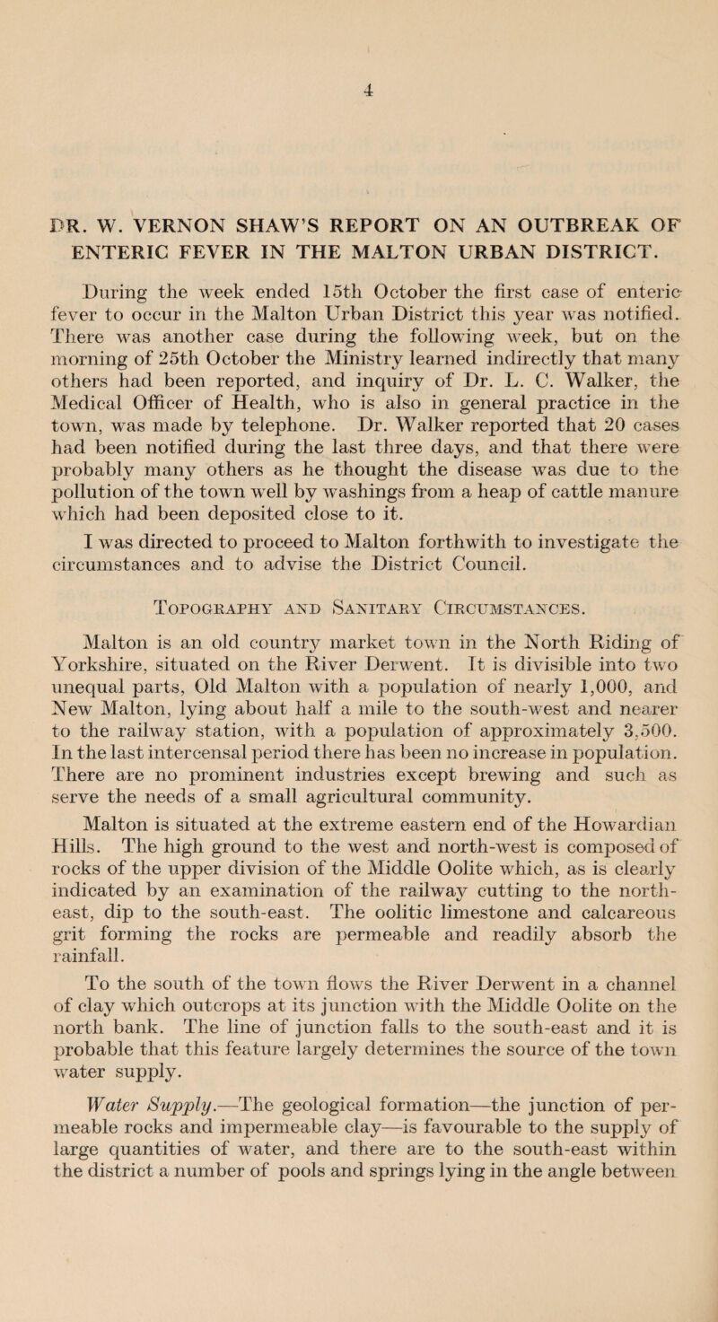 DR. W. VERNON SHAW’S REPORT ON AN OUTBREAK OF ENTERIC FEVER IN THE MALTON URBAN DISTRICT. During the week ended loth October the first case of enteric fever to occur in the Malton Urban District this year was notified. There was another case during the following week, but on the morning of 25th October the Ministry learned indirectly that many others had been reported, and inquiry of Dr. L. C. Walker, the Medical Officer of Health, who is also in general practice in the town, was made by telephone. Dr. Walker reported that 20 cases had been notified during the last three days, and that there were probably many others as he thought the disease was due to the pollution of the town well by washings from a heap of cattle manure which had been deposited close to it. I was directed to proceed to Malton forthwith to investigate the circumstances and to advise the District Council. Topography and Sanitary Circumstances. Malton is an old country market town in the North Riding of Yorkshire, situated on the River Derwent. It is divisible into two unequal parts, Old Malton with a population of nearly 1,000, and New Malton, lying about half a mile to the south-west and nearer to the railway station, with a population of approximately 3,500. In the last intercensal period there has been no increase in population. There are no prominent industries except brewing and such as serve the needs of a small agricultural community. Malton is situated at the extreme eastern end of the Howardian Hills. The high ground to the west and north-west is composed of rocks of the upper division of the Middle Oolite which, as is clearly indicated by an examination of the railway cutting to the north¬ east, dip to the south-east. The oolitic limestone and calcareous grit forming the rocks are permeable and readily absorb the rainfall. To the south of the town flows the River Derwent in a channel of clay which outcrops at its junction with the Middle Oolite on the north bank. The line of junction falls to the south-east and it is probable that this feature largely determines the source of the town water supply. Water Supply.—The geological formation—the junction of per¬ meable rocks and impermeable clay—is favourable to the supply of large quantities of water, and there are to the south-east within the district a number of pools and springs lying in the angle between