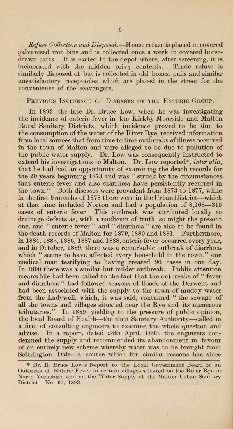 Refuse Collection and Disposal.—House refuse is placed in covered galvanised iron bins and is collected once a week in covered horse- drawn carts. It is carted to the depot where, after screening, it is incinerated with the midden privy contents. Trade refuse is similarly disposed of but is collected in old boxes, pails and similar unsatisfactory receptacles which are placed in the street for the convenience of the scavengers. Previous Incidence of Diseases of the Enteric Group. In 1892 the late Dr. Bruce Low, when he was investigating the incidence of enteric fever in the Kirkby Moorside and Malton Rural Sanitary Districts, which incidence proved to be due to the consumption of the water of the River Rye, received information from local sources that from time to time outbreaks of illness occurred in the town of Malton and were alleged to be due to pollution of the public water supply. Dr. Low was consequently instructed to extend his investigations to Malton. Dr. Low reported*, inter aliar that he had had an opportunity of examining the death records for the 20 years beginning 1873 and was “ struck by the circumstances that enteric fever and also diarrhoea have persistently recurred in the town.55 Both diseases were prevalent from 1873 to 1877, while in the first 9 months of 1878 there were in the Urban District—which at that time included Norton and had a population of 8,168—315 cases of enteric fever. This outbreak was attributed locally to drainage defects as, with a modicum of truth, so might the present one, and “enteric fever 55 and “diarrhoea55 are also to be found in the death records of Malton for 1879,1880 and 1881. Furthermore, in 1884, 1885, 1886, 1887 and 1888, enteric fever occurred every year^ and in October, 1889, there was a remarkable outbreak of diarrhoea which “ seems to have affected every household in the town,55 one medical man testifying to having treated 90 cases in one day. In 1890 there was a similar but milder outbreak. Public attention meanwhile had been called to the fact that the outbreaks of “ fever and diarrhoea 55 had followed seasons of floods of the Derwent and had been associated with the supply to the town of muddy water from the Ladywell, which, it was said, contained “ the sewage of all the towns and villages situated near the Rye and its numerous tributaries.55 In 1889, yielding to the pressure of public opinion, the local Board of Health—the then Sanitary Authority—called in a firm of consulting engineers to examine the whole question and advise. In a report, dated 28th April, 1890, the engineers con¬ demned the supply and recommended its abandonment in favour of an entirely new scheme whereby water was to be brought from Settrington Dale—a source which for similar reasons has since * Dr. R. Bruce Low’s Report to the Local Government Board on an Outbreak of Enteric Fever in certain villages situated on the River Rye in North Yorkshire, and on the Water Supply of the Malton Urban Sanitary District. No. 67, 1893.