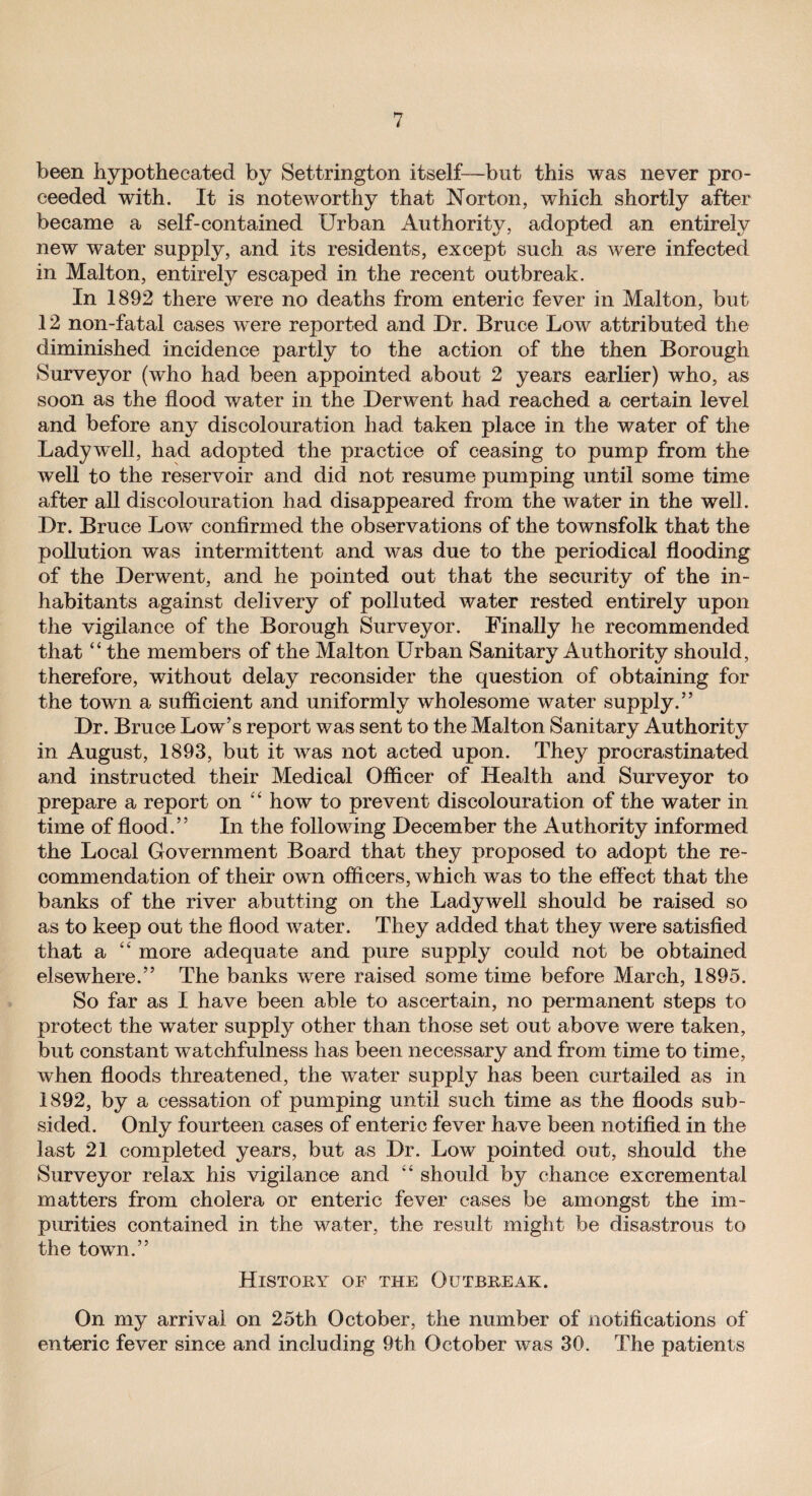 been hypothecated by Settrington itself—but this was never pro¬ ceeded with. It is noteworthy that Norton, which shortly after became a self-contained Urban Authority, adopted an entirely new water supply, and its residents, except such as were infected in Malton, entirely escaped in the recent outbreak. In 1892 there were no deaths from enteric fever in Malton, but 12 non-fatal cases were reported and Dr. Bruce Low attributed the diminished incidence partly to the action of the then Borough Surveyor (who had been appointed about 2 years earlier) who, as soon as the flood water in the Derwent had reached a certain level and before any discolouration had taken place in the water of the Ladywell, had adopted the practice of ceasing to pump from the well to the reservoir and did not resume pumping until some time after all discolouration had disappeared from the water in the well. Dr. Bruce Low confirmed the observations of the townsfolk that the pollution was intermittent and was due to the periodical flooding of the Derwent, and he pointed out that the security of the in¬ habitants against delivery of polluted water rested entirely upon the vigilance of the Borough Surveyor. Finally he recommended that “ the members of the Malton Urban Sanitary Authority should, therefore, without delay reconsider the question of obtaining for the town a sufficient and uniformly wholesome water supply.” Dr. Bruce Low’s report was sent to the Malton Sanitary Authority in August, 1893, but it wras not acted upon. They procrastinated and instructed their Medical Officer of Health and Surveyor to prepare a report on “ howr to prevent discolouration of the water in time of flood.” In the following December the Authority informed the Local Government Board that they proposed to adopt the re¬ commendation of their own officers, which was to the effect that the banks of the river abutting on the Ladywell should be raised so as to keep out the flood wrater. They added that they were satisfied that a “ more adequate and pure supply could not be obtained elsewhere.” The banks were raised some time before March, 1895. So far as I have been able to ascertain, no permanent steps to protect the water supply other than those set out above were taken, but constant watchfulness has been necessary and from time to time, when floods threatened, the water supply has been curtailed as in 1892, by a cessation of pumping until such time as the floods sub¬ sided. Only fourteen cases of enteric fever have been notified in the last 21 completed years, but as Dr. Low pointed out, should the Surveyor relax his vigilance and “ should by chance excremental matters from cholera or enteric fever cases be amongst the im¬ purities contained in the water, the result might be disastrous to the town.” History of the Outbreak. On my arrival on 25th October, the number of notifications of enteric fever since and including 9th October was 30. The patients