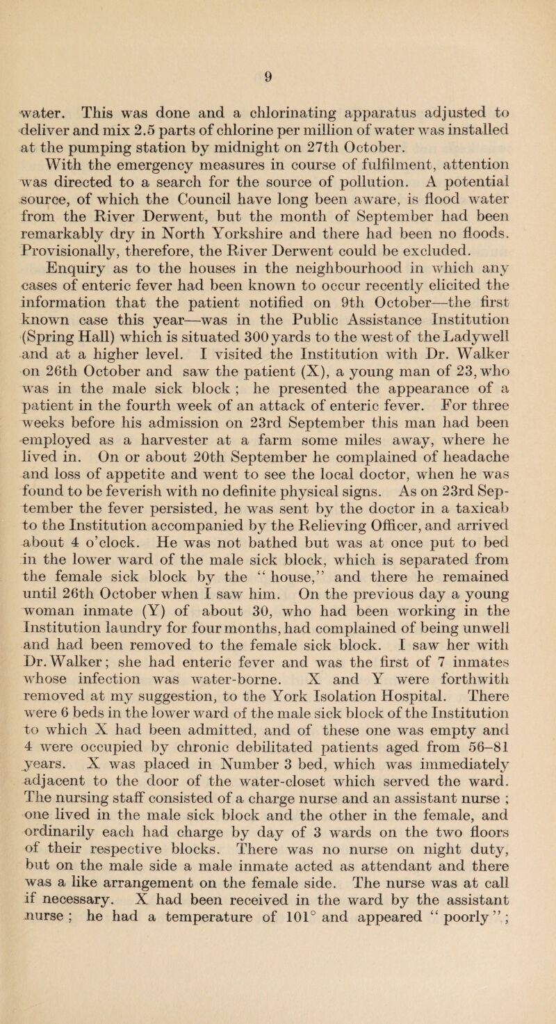 water. This was done and a chlorinating apparatus adjusted to deliver and mix 2.5 parts of chlorine per million of water was installed at the pumping station by midnight on 27th October. With the emergency measures in course of fulfilment, attention was directed to a search for the source of pollution. A potential source, of which the Council have long been aware, is flood water from the River Derwent, but the month of September had been remarkably dry in North Yorkshire and there had been no floods. Provisionally, therefore, the River Derwent could be excluded. Enquiry as to the houses in the neighbourhood in which any cases of enteric fever had been known to occur recently elicited the information that the patient notified on 9th October—the first known case this year—was in the Public Assistance Institution (Spring Hall) which is situated 300 yards to the west of theLadywell and at a higher level. I visited the Institution with Dr. Walker on 26th October and saw the patient (X), a young man of 23, who was in the male sick block ; he presented the appearance of a patient in the fourth week of an attack of enteric fever. For three weeks before his admission on 23rd September this man had been employed as a harvester at a farm some miles away, where he lived in. On or about 20th September he complained of headache and loss of appetite and went to see the local doctor, when he was found to be feverish with no definite physical signs. As on 23rd Sep¬ tember the fever persisted, he was sent by the doctor in a taxicab to the Institution accompanied by the Relieving Officer, and arrived about 4 o’clock. He was not bathed but was at once put to bed in the lower ward of the male sick block, which is separated from the female sick block by the “ house,” and there he remained until 26th October when I saw him. On the previous day a young woman inmate (Y) of about 30, who had been working in the Institution laundry for four months, had complained of being unwell and had been removed to the female sick block. I saw her with Dr.Walker; she had enteric fever and was the first of 7 inmates whose infection was water-borne. X and Y were forthwith removed at my suggestion, to the York Isolation Hospital. There were 6 beds in the lower ward of the male sick block of the Institution to which X had been admitted, and of these one was empty and 4 were occupied by chronic debilitated patients aged from 56-81 years. X was placed in Number 3 bed, which was immediately adjacent to the door of the water-closet which served the ward. The nursing staff consisted of a charge nurse and an assistant nurse ; one lived in the male sick block and the other in the female, and ordinarily each had charge by day of 3 wards on the two floors of their respective blocks. There was no nurse on night duty, but on the male side a male inmate acted as attendant and there was a like arrangement on the female side. The nurse was at call if necessary. X had been received in the ward by the assistant uurse ; he had a temperature of 101° and appeared “ poorly”;